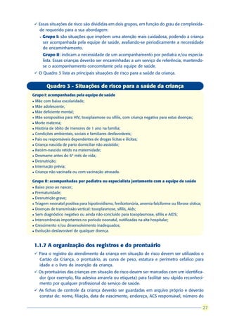 ü Essas situações de risco são divididas em dois grupos, em função do grau de complexida-
      de requerido para a sua abordagem:
      l   Grupo I: são situações que impõem uma atenção mais cuidadosa, podendo a criança
          ser acompanhada pela equipe de saúde, avaliando-se periodicamente a necessidade
          de encaminhamento.
                    :
          Grupo II: indicam a necessidade de um acompanhamento por pediatra e/ou especia-
          lista. Essas crianças deverão ser encaminhadas a um serviço de referência, mantendo-
          se o acompanhamento concomitante pela equipe de saúde.
    ü O Quadro 3 lista as principais situações de risco para a saúde da criança.


            Quadro 3 - Situações de risco para a saúde da criança
Grupo I: acompanhadas pela equipe de saúde
l Mãe com baixa escolaridade;
l Mãe adolescente;

l Mãe deficiente mental;

l Mãe soropositiva para HIV, toxoplasmose ou sífilis, com criança negativa para estas doenças;

l Morte materna;

l História de óbito de menores de 1 ano na família;

l Condições ambientais, sociais e familiares desfavoráveis;

l Pais ou responsáveis dependentes de drogas lícitas e ilícitas;

l Criança nascida de parto domiciliar não assistido;

l Recém-nascido retido na maternidade;

l Desmame antes do 6º mês de vida;

l Desnutrição;

l Internação prévia;

l Criança não vacinada ou com vacinação atrasada.



Grupo II: acompanhadas por pediatra ou especialista juntamente com a equipe de saúde
l Baixo peso ao nascer;
l Prematuridade;
l Desnutrição grave;

l Triagem neonatal positiva para hipotiroidismo, fenilcetonúria, anemia falciforme ou fibrose cística;

l Doenças de transmissão vertical: toxoplasmose, sífilis, Aids;

l Sem diagnóstico negativo ou ainda não concluído para toxoplasmose, sífilis e AIDS;

l Intercorrências importantes no período neonatal, notificadas na alta hospitalar;

l Crescimento e/ou desenvolvimento inadequados;

l Evolução desfavorável de qualquer doença.




    1.1.7 A organização dos registros e do prontuário
    ü Para o registro do atendimento da criança em situação de risco devem ser utilizados o
      Cartão da Criança, o prontuário, as curva de peso, estatura e perímetro cefálico para
      idade e o livro de inscrição da criança.
    ü Os prontuários das crianças em situação de risco devem ser marcados com um identifica-
      dor (por exemplo, fita adesiva amarela ou etiqueta) para facilitar seu rápido reconheci-
      mento por qualquer profissional do serviço de saúde.
    ü As fichas de controle da criança deverão ser guardadas em arquivo próprio e deverão
      constar de: nome, filiação, data de nascimento, endereço, ACS responsável, número do

                                                                                                          27
                                                                                                         27
 