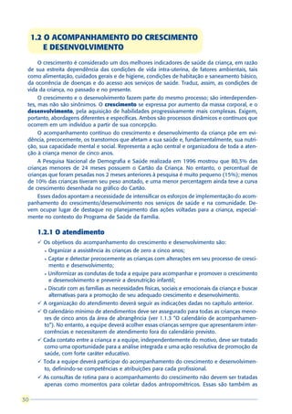 1.2 O ACOMPANHAMENTO DO CRESCIMENTO
         E DESENVOLVIMENTO
     O crescimento é considerado um dos melhores indicadores de saúde da criança, em razão
 de sua estreita dependência das condições de vida intra-uterina, de fatores ambientais, tais
 como alimentação, cuidados gerais e de higiene, condições de habitação e saneamento básico,
 da ocorrência de doenças e do acesso aos serviços de saúde. Traduz, assim, as condições de
 vida da criança, no passado e no presente.
      O crescimento e o desenvolvimento fazem parte do mesmo processo; são interdependen-
 tes, mas não são sinônimos. O crescimento se expressa por aumento da massa corporal, e o
 desenvolvimento, pela aquisição de habilidades progressivamente mais complexas. Exigem,
 portanto, abordagens diferentes e específicas. Ambos são processos dinâmicos e contínuos que
 ocorrem em um indivíduo a partir de sua concepção.
     O acompanhamento contínuo do crescimento e desenvolvimento da criança põe em evi-
 dência, precocemente, os transtornos que afetam a sua saúde e, fundamentalmente, sua nutri-
 ção, sua capacidade mental e social. Representa a ação central e organizadora de toda a aten-
 ção à criança menor de cinco anos.
     A Pesquisa Nacional de Demografia e Saúde realizada em 1996 mostrou que 80,3% das
 crianças menores de 24 meses possuem o Cartão da Criança. No entanto, o percentual de
 crianças que foram pesadas nos 2 meses anteriores à pesquisa é muito pequeno (15%); menos
 de 10% das crianças tiveram seu peso anotado, e uma menor percentagem ainda teve a curva
 de crescimento desenhada no gráfico do Cartão.
    Esses dados apontam a necessidade de intensificar os esforços de implementação do acom-
 panhamento do crescimento/desenvolvimento nos serviços de saúde e na comunidade. De-
 vem ocupar lugar de destaque no planejamento das ações voltadas para a criança, especial-
 mente no contexto do Programa de Saúde da Família.

      1.2.1 O atendimento
      ü Os objetivos do acompanhamento do crescimento e desenvolvimento são:
        l   Organizar a assistência às crianças de zero a cinco anos;
        l   Captar e detectar precocemente as crianças com alterações em seu processo de cresci-
            mento e desenvolvimento;
        l   Uniformizar as condutas de toda a equipe para acompanhar e promover o crescimento
            e desenvolvimento e prevenir a desnutrição infantil;
        l   Discutir com as famílias as necessidades físicas, sociais e emocionais da criança e buscar
            alternativas para a promoção de seu adequado crescimento e desenvolvimento.
      ü A organização do atendimento deverá seguir as indicações dadas no capítulo anterior.
      ü O calendário mínimo de atendimentos deve ser assegurado para todas as crianças meno-
        res de cinco anos da área de abrangência (ver 1.1.3 “O calendário de acompanhamen-
        to”). No entanto, a equipe deverá acolher essas crianças sempre que apresentarem inter-
        corrências e necessitarem de atendimento fora do calendário previsto.
      ü Cada contato entre a criança e a equipe, independentemente do motivo, deve ser tratado
        como uma oportunidade para a análise integrada e uma ação resolutiva de promoção da
        saúde, com forte caráter educativo.
      ü Toda a equipe deverá participar do acompanhamento do crescimento e desenvolvimen-
        to, definindo-se competências e atribuições para cada profissional.
      ü As consultas de rotina para o acompanhamento do crescimento não devem ser tratadas
        apenas como momentos para coletar dados antropométricos. Essas são também as

30
 