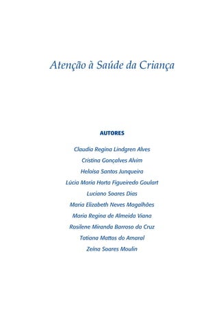 Atenção à Saúde da Criança




                AUTORES

      Claudia Regina Lindgren Alves

         Cristina Gonçalves Alvim
        Heloísa Santos Junqueira
   Lúcia Maria Horta Figueiredo Goulart

           Luciano Soares Dias
    Maria Elizabeth Neves Magalhães

     Maria Regina de Almeida Viana
    Rosilene Miranda Barroso da Cruz

        Tatiana Mattos do Amaral
           Zeína Soares Moulin
 