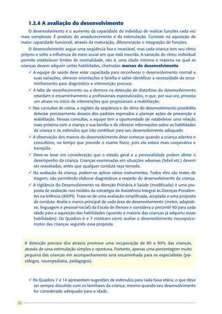 1.2.4 A avaliação do desenvolvimento
    O desenvolvimento é o aumento da capacidade do indivíduo de realizar funções cada vez
 mais complexas. É produto do amadurecimento e da estimulação. Consiste na aquisição de
 maior capacidade funcional, através da maturação, diferenciação e integração de funções.
     O desenvolvimento segue uma seqüência fixa e invariável, mas cada criança tem seu ritmo
 próprio e sofre a influência do meio social em que está inserida. A variação do ritmo individual
 permite estabelecer limites de normalidade, isto é, uma idade mínima e máxima na qual as
 crianças devem adquirir certas habilidades, chamadas marcos do desenvolvimento.
      ü A equipe de saúde deve estar capacitada para reconhecer o desenvolvimento normal e
        suas variações, oferecer orientações à família e saber identificar a necessidade de enca-
        minhamento para diagnóstico e intervenção precoce.
      ü A falta de reconhecimento ou a demora na detecção de distúrbios do desenvolvimento
        retardam o encaminhamento a profissionais especializados, o que, por sua vez, provoca
        um atraso no início de intervenções que propiciariam a reabilitação.
      ü Nas consultas de rotina, o registro da seqüência e do ritmo do desenvolvimento possibilita
        detectar precocemente desvios dos padrões esperados e planejar ações de prevenção e
        reabilitação. Nessas consultas, a equipe tem a oportunidade de estabelecer uma relação
        mais próxima com a criança e sua família e de oferecer informações sobre as habilidades
        da criança e os estímulos que irão contribuir para seu desenvolvimento adequado.
      ü A observação dos marcos do desenvolvimento deve começar quando a criança adentra o
        consultório, no tempo que precede o exame físico, pois ela estará mais cooperativa e
        tranqüila.
      ü Deve-se levar em consideração que o estado geral e a personalidade podem afetar o
        desempenho da criança. Crianças examinadas em situações adversas (febril etc.) devem
        ser reavaliadas, antes que qualquer conduta seja tomada.
      ü Na avaliação da criança, podem-se aplicar vários instrumentos. Todos eles são testes de
        triagem, não permitindo elaborar diagnósticos a respeito do desenvolvimento da criança.
      ü A Vigilância do Desenvolvimento na Atenção Primária à Saúde (modificada) é uma pro-
        posta de avaliação nos moldes da estratégia da Assistência Integral às Doenças Prevalen-
        tes na Infância (AIDPI). Trata-se de uma avaliação simplificada, acoplada a uma proposta
        de conduta. Avalia o marco principal de cada área do desenvolvimento (motor, adaptati-
        vo, linguagem e pessoal-social) da Escala de Denver e considera o percentil 90 para cada
        idade para a aquisição das habilidades (quando a maioria das crianças já adquiriu essas
        habilidades). Os Quadros 6 e 7 mostram como avaliar o desenvolvimento neuropsico-
        motor das crianças segundo essa proposta.



     A detecção precoce dos atrasos promove uma recuperação de 80 a 90% das crianças,
     através de uma estimulação simples e oportuna. Portanto, apenas uma porcentagem muito
     pequena das crianças em acompanhamento será encaminhada para os especialistas (psi-
     cólogos, neuropediatra, pedagogos).



      ü Os Quadros 7 a 14 apresentam sugestões de estímulos para cada faixa etária, o que deve
        ser sempre discutido com os familiares da criança, mesmo quando seu desenvolvimento
        for considerado adequado para a idade.

36
 