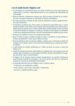 1.2.6 A saúde bucal e higiene oral
ü As orientações de saúde bucal devem ser dadas à família da criança pela equipe de
  saúde desde o pré-natal, independentemente de uma avaliação de profissionais da
  odontologia.
ü Deve-se estimular o aleitamento materno que, além de todos os benefícios já conheci-
  dos, tem um papel importante na prevenção de doenças ortodônticas.
ü Os restos alimentares, inclusive do leite materno, depositam-se sobre a gengiva forman-
  do a placa bacteriana.
ü As bactérias causadoras das cáries podem ser facilmente transmitidas para a criança
  através de objetos como colher, copo, chupeta, bico de mamadeira, que, muitas vezes, o
  adulto coloca na própria boca, ou pelo contato direto através do beijo na boca do bebê,
  ou através de fômites ao assoprar a comida, por exemplo. Os pais devem ser orientados
  a evitar essas atitudes para diminuir o risco de contaminação da cavidade oral da criança.
ü A limpeza da cavidade oral deve ser iniciada precocemente.
ü Deve ser feita com gaze ou fralda envolvida no dedo e umedecida em água filtrada ou
  fervida, principalmente à noite, após a última mamada.
ü Esse procedimento, feito de maneira cotidiana, colabora para a formação do hábito do
  cuidado com os dentes e torna o meio bucal mais adequado para a erupção dos primei-
  ros dentes.
ü A cárie poderá ser evitada modificando-se o hábito alimentar da criança e através da
  higiene oral.
ü A partir da erupção do primeiro dente poderá ser utilizada uma escova dental macia. No
  entanto, não é necessário o uso de qualquer dentifrício, devido à possibilidade de inges-
  tão pelo bebê, o que é contra-indicado.
ü A higiene oral de crianças maiores consiste principalmente na remoção mecânica da
  placa bacteriana através da escovação e uso do fio dental. Essa deve ser associada à
  redução do consumo de carboidratos fermentáveis.
ü A orientação alimentar deve ser dirigida à mãe e à própria criança:
  l   A dieta deve ser equilibrada e variada;
  l   Evitar açúcares, como doces, chocolates e refrigerantes;
  l   Favorecer a ingestão de fibras e água.




                                                                                            43
                                                                                           43
 