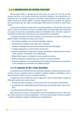 1.3 A ABORDAGEM DO RECÉM-NASCIDO
     Recém-nascido (RN) é a designação de toda criança do nascer até o 28º dia de vida.
 Durante essa fase, o ser humano encontra-se vulnerável, biológica e emocionalmente, ne-
 cessitando, pois, de cuidados especiais. Crescimento e desenvolvimento acelerados, imatu-
 ridade funcional de diversos órgãos e sistemas, dependência de um cuidador são algumas
 das características que vão exigir uma abordagem diferenciada em relação às outras faixas
 etárias.
      A construção da relação mãe-filho não é um processo instintivo. O vínculo entre mãe e filho
 inicia-se antes do nascimento da criança. A Unidade Básica de Saúde (UBS) deve representar
 um espaço de escuta das necessidades afetivas da mãe/família nesse momento e ajudar na
 construção de referenciais essenciais para uma relação familiar de qualidade.
     A assistência prestada ao binômio mãe-filho no pré-natal, parto e puerpério imediato tem
 grande impacto na evolução da criança e deve incluir:
      ü Pré-natal de qualidade, com controle de patologias maternas;
      ü Humanização da atenção ao pré-natal, parto e puerpério;
      ü Assistência adequada em sala de parto, evitando sofrimento fetal agudo;
      ü Cuidados adequados aos recém-nascidos de alto risco;
      ü Assistência adequada em alojamento conjunto, valorizando o estabelecimento do aleita-
        mento materno, contornando as suas dificuldades;
      ü Método Mãe-Canguru no cuidado de recém-nascidos prematuros;
      ü Rotinas hospitalares e ambulatoriais que valorizem o vínculo RN-família;
      ü Programas específicos de acompanhamento das famílias dos RN baixo-peso, prematuros
        e com patologias que necessitem de cuidados especiais.


      1.3.1 A captação do RN e visita domiciliar
     O acompanhamento do RN deve iniciar-se durante a gravidez, orientado pela tarefa comum
 de fazer com que a gestação evolua nas melhores condições biofísicas e psicológicas e que o
 desenvolvimento do feto ocorra em condições favoráveis.
    A assistência ao RN na UBS deve iniciar-se logo após a alta da maternidade. A equipe da
 UBS poderá captar essas crianças através:
      ü da visita domiciliar à puérpera e ao RN nas primeiras 24 horas após a alta hospitalar;
      ü da notificação das maternidades pela DN (Declaração dos Nascidos Vivos) e/ou por tele-
        fone;
      ü do atendimento do RN durante as “Ações do 5º dia”.
      Após esse primeiro contato, a equipe definirá o tipo de acompanhamento que o RN neces-
 sita receber, levando em conta sua classificação – sem risco, risco do Grupo I ou risco do Grupo II
 – conforme discutido no capítulo “As Diretrizes para o Atendimento”.




44
 
