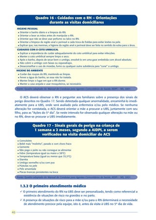 Quadro 16 - Cuidados com o RN – Orientações
                               durante as visitas domiciliares
     HIGIENE PESSOAL
      l Orientar o banho diário e a limpeza do RN.
      l Orientar a lavar as mãos antes de manipular o RN.
      l Orientar que não se deve usar perfume ou talco no RN.

      l Orientar a limpeza da região anal e perineal a cada troca de fraldas para evitar lesões na pele.

      l Explicar que, nas meninas, a higiene da região anal e perineal deve ser feita no sentido da vulva para o ânus.

     CUIDADOS COM O COTO UMBILICAL
      l   Explicar a importância de cuidar adequadamente do coto umbilical para evitar infecções.
      l   Manter o coto umbilical sempre limpo e seco.
      l   Após o banho, depois de secar bem o umbigo, envolvê-lo em uma gaze embebida com álcool absoluto.
      l   Não cobrir o umbigo com faixas ou esparadrapo.
      l   Desaconselhar o uso de moedas, fumo ou qualquer outra substância para “curar” o umbigo.
     HIGIENE DO AMBIENTE
      l   Cuidar das roupas do RN, mantendo-as limpas.
      l   Ferver a água do banho, se essa não for tratada.
      l   Manter limpo o lugar em que o RN dorme.
      l   Manter a casa arejada e usar mosquiteiros, se necessário.

     Fonte: Quadro adaptado do Manual de Condutas para Agentes Comunitários de Saúde, AIDPI – MS, 2001.


      O ACS deverá observar o RN e perguntar aos familiares sobre a presença dos sinais de
 perigo descritos no Quadro 17. Sendo detectada qualquer anormalidade, encaminhá-lo imedi-
 atamente para a UBS, onde será avaliado pela enfermeira e/ou pelo médico. Se nenhuma
 alteração for constatada, o ACS deverá orientar a mãe a procurar a UBS, juntamente com seu
 filho, para as “Ações do 5º dia”. Se neste intervalo for observada qualquer alteração na mãe ou
 no RN, deve-se procurar a UBS imediatamente.


                     Quadro 17 - Sinais gerais de perigo na criança de
                      1 semana a 2 meses, segundo a AIDPI, a serem
                          verificados na visita domiciliar do ACS
     l    Convulsões
     l    Bebê mais “molinho”, parado e com choro fraco
     l    Gemente
     l    Não pega o peito ou não consegue se alimentar
     l    Febre (temperatura igual ou maior a 38ºC)
     l    Temperatura baixa (igual ou menor que 35,5ºC)
     l    Diarréia
     l    Umbigo vermelho e/ou com pus
     l    Pústulas na pele
     l    Pele amarelada
     l    Placas brancas persistentes na boca

     Fonte: Quadro adaptado do Manual de Condutas para Agentes Comunitários de Saúde, AIDPI – MS, 2001.


          1.3.2 O primeiro atendimento médico
          ü O primeiro atendimento do RN na UBS deve ser personalizado, tendo como referencial a
            existência de situações de risco na gravidez e no parto.
          ü A presença de situações de risco para a mãe e/ou para o RN determinará a necessidade
            de atendimento precoce pela equipe, isto é, antes da visita à UBS no 5º dia de vida.

46
 
