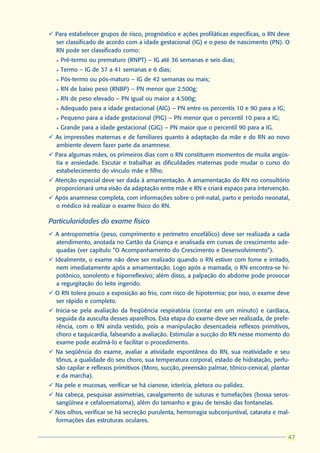 ü Para estabelecer grupos de risco, prognóstico e ações profiláticas específicas, o RN deve
  ser classificado de acordo com a idade gestacional (IG) e o peso de nascimento (PN). O
  RN pode ser classificado como:
  l   Pré-termo ou prematuro (RNPT) – IG até 36 semanas e seis dias;
  l   Termo – IG de 37 a 41 semanas e 6 dias;
  l   Pós-termo ou pós-maturo – IG de 42 semanas ou mais;
  l   RN de baixo peso (RNBP) – PN menor que 2.500g;
  l   RN de peso elevado – PN igual ou maior a 4.500g;
  l   Adequado para a idade gestacional (AIG) – PN entre os percentis 10 e 90 para a IG;
  l   Pequeno para a idade gestacional (PIG) – PN menor que o percentil 10 para a IG;
  l   Grande para a idade gestacional (GIG) – PN maior que o percentil 90 para a IG.
ü As impressões maternas e de familiares quanto à adaptação da mãe e do RN ao novo
  ambiente devem fazer parte da anamnese.
ü Para algumas mães, os primeiros dias com o RN constituem momentos de muita angús-
  tia e ansiedade. Escutar e trabalhar as dificuldades maternas pode mudar o curso do
  estabelecimento do vínculo mãe e filho.
ü Atenção especial deve ser dada à amamentação. A amamentação do RN no consultório
  proporcionará uma visão da adaptação entre mãe e RN e criará espaço para intervenção.
ü Após anamnese completa, com informações sobre o pré-natal, parto e período neonatal,
  o médico irá realizar o exame físico do RN.

Particularidades do exame físico
ü A antropometria (peso, comprimento e perímetro encefálico) deve ser realizada a cada
  atendimento, anotada no Cartão da Criança e analisada em curvas de crescimento ade-
  quadas (ver capítulo “O Acompanhamento do Crescimento e Desenvolvimento”).
ü Idealmente, o exame não deve ser realizado quando o RN estiver com fome e irritado,
  nem imediatamente após a amamentação. Logo após a mamada, o RN encontra-se hi-
  potônico, sonolento e hiporreflexivo; além disso, a palpação do abdome pode provocar
  a regurgitação do leite ingerido.
ü O RN tolera pouco a exposição ao frio, com risco de hipotermia; por isso, o exame deve
  ser rápido e completo.
ü Inicia-se pela avaliação da freqüência respiratória (contar em um minuto) e cardíaca,
  seguida da ausculta desses aparelhos. Esta etapa do exame deve ser realizada, de prefe-
  rência, com o RN ainda vestido, pois a manipulação desencadeia reflexos primitivos,
  choro e taquicardia, falseando a avaliação. Estimular a sucção do RN nesse momento do
  exame pode acalmá-lo e facilitar o procedimento.
ü Na seqüência do exame, avaliar a atividade espontânea do RN, sua reatividade e seu
  tônus, a qualidade do seu choro, sua temperatura corporal, estado de hidratação, perfu-
  são capilar e reflexos primitivos (Moro, sucção, preensão palmar, tônico-cervical, plantar
  e da marcha).
ü Na pele e mucosas, verificar se há cianose, icterícia, pletora ou palidez.
ü Na cabeça, pesquisar assimetrias, cavalgamento de suturas e tumefações (bossa seros-
  sangüínea e cefaloematoma), além do tamanho e grau de tensão das fontanelas.
ü Nos olhos, verificar se há secreção purulenta, hemorragia subconjuntival, catarata e mal-
  formações das estruturas oculares.

                                                                                            47
                                                                                           47
 