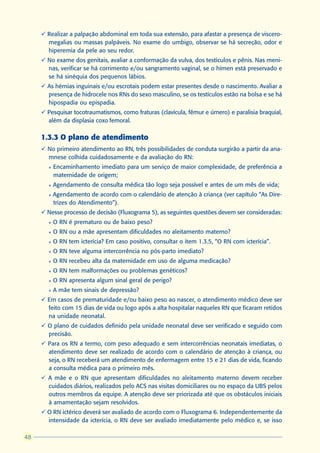 ü Realizar a palpação abdominal em toda sua extensão, para afastar a presença de viscero-
       megalias ou massas palpáveis. No exame do umbigo, observar se há secreção, odor e
       hiperemia da pele ao seu redor.
     ü No exame dos genitais, avaliar a conformação da vulva, dos testículos e pênis. Nas meni-
       nas, verificar se há corrimento e/ou sangramento vaginal, se o hímen está preservado e
       se há sinéquia dos pequenos lábios.
     ü As hérnias inguinais e/ou escrotais podem estar presentes desde o nascimento. Avaliar a
       presença de hidrocele nos RNs do sexo masculino, se os testículos estão na bolsa e se há
       hipospadia ou epispadia.
     ü Pesquisar tocotraumatismos, como fraturas (clavícula, fêmur e úmero) e paralisia braquial,
       além da displasia coxo femoral.

     1.3.3 O plano de atendimento
     ü No primeiro atendimento ao RN, três possibilidades de conduta surgirão a partir da ana-
       mnese colhida cuidadosamente e da avaliação do RN:
       l   Encaminhamento imediato para um serviço de maior complexidade, de preferência a
           maternidade de origem;
       l   Agendamento de consulta médica tão logo seja possível e antes de um mês de vida;
       l   Agendamento de acordo com o calendário de atenção à criança (ver capítulo “As Dire-
           trizes do Atendimento”).
     ü Nesse processo de decisão (Fluxograma 5), as seguintes questões devem ser consideradas:
       l   O RN é prematuro ou de baixo peso?
       l   O RN ou a mãe apresentam dificuldades no aleitamento materno?
       l   O RN tem icterícia? Em caso positivo, consultar o item 1.3.5, “O RN com icterícia”.
       l   O RN teve alguma intercorrência no pós-parto imediato?
       l   O RN recebeu alta da maternidade em uso de alguma medicação?
       l   O RN tem malformações ou problemas genéticos?
       l   O RN apresenta algum sinal geral de perigo?
       l   A mãe tem sinais de depressão?
     ü Em casos de prematuridade e/ou baixo peso ao nascer, o atendimento médico deve ser
       feito com 15 dias de vida ou logo após a alta hospitalar naqueles RN que ficaram retidos
       na unidade neonatal.
     ü O plano de cuidados definido pela unidade neonatal deve ser verificado e seguido com
       precisão.
     ü Para os RN a termo, com peso adequado e sem intercorrências neonatais imediatas, o
       atendimento deve ser realizado de acordo com o calendário de atenção à criança, ou
       seja, o RN receberá um atendimento de enfermagem entre 15 e 21 dias de vida, ficando
       a consulta médica para o primeiro mês.
     ü A mãe e o RN que apresentam dificuldades no aleitamento materno devem receber
       cuidados diários, realizados pelo ACS nas visitas domiciliares ou no espaço da UBS pelos
       outros membros da equipe. A atenção deve ser priorizada até que os obstáculos iniciais
       à amamentação sejam resolvidos.
     ü O RN ictérico deverá ser avaliado de acordo com o Fluxograma 6. Independentemente da
       intensidade da icterícia, o RN deve ser avaliado imediatamente pelo médico e, se isso

48
 