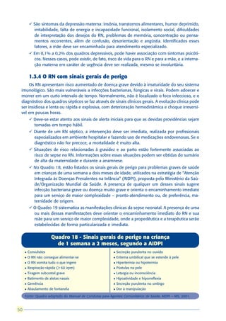 ü São sintomas da depressão materna: insônia, transtornos alimentares, humor deprimido,
           irritabilidade, falta de energia e incapacidade funcional, isolamento social, dificuldades
           de interpretação dos desejos do RN, problemas de memória, concentração ou pensa-
           mentos recorrentes, além de confusão, desorientação e angústia. Identificados esses
           fatores, a mãe deve ser encaminhada para atendimento especializado.
         ü Em 0,1% a 0,2% dos quadros depressivos, pode haver associação com sintomas psicóti-
           cos. Nesses casos, pode existir, de fato, risco de vida para o RN e para a mãe, e a interna-
           ção materna em caráter de urgência deve ser realizada, mesmo se involuntária.

         1.3.4 O RN com sinais gerais de perigo
      Os RN apresentam risco aumentado de doença grave devido à imaturidade do seu sistema
 imunológico. São mais vulneráveis a infecções bacterianas, fúngicas e virais. Podem adoecer e
 morrer em um curto intervalo de tempo. Normalmente, não é localizado o foco infeccioso, e o
 diagnóstico dos quadros sépticos se faz através de sinais clínicos gerais. A evolução clínica pode
 ser insidiosa e lenta ou rápida e explosiva, com deterioração hemodinâmica e choque irreversí-
 vel em poucas horas.
         ü Deve-se estar atento aos sinais de alerta iniciais para que as devidas providências sejam
           tomadas em tempo hábil.
         ü Diante de um RN séptico, a intervenção deve ser imediata, realizada por profissionais
           especializados em ambiente hospitalar e fazendo uso de medicações endovenosas. Se o
           diagnóstico não for precoce, a mortalidade é muito alta.
         ü Situações de risco relacionadas à gravidez e ao parto estão fortemente associadas ao
           risco de sepse no RN. Informações sobre essas situações podem ser obtidas do sumário
           de alta da maternidade e durante a anamnese.
         ü No Quadro 18, estão listados os sinais gerais de perigo para problemas graves de saúde
           em crianças de uma semana a dois meses de idade, utilizados na estratégia de “Atenção
           Integrada às Doenças Prevalentes na Infância” (AIDPI), proposta pelo Ministério da Saú-
           de/Organização Mundial da Saúde. A presença de qualquer um desses sinais sugere
           infecção bacteriana grave ou doença muito grave e orienta o encaminhamento imediato
           para um serviço de maior complexidade – pronto-atendimento ou, de preferência, ma-
           ternidade de origem.
         ü O Quadro 19 sistematiza as manifestações clínicas da sepse neonatal. A presença de uma
           ou mais dessas manifestações deve orientar o encaminhamento imediato do RN e sua
           mãe para um serviço de maior complexidade, onde a propedêutica e a terapêutica serão
           estabelecidas de forma particularizada e imediata.


                       Quadro 18 - Sinais gerais de perigo na criança
                         de 1 semana a 2 meses, segundo a AIDPI
     l   Convulsões                                      l   Secreção purulenta no ouvido
     l   O RN não consegue alimentar-se                  l   Eritema umbilical que se estende à pele
     l   O RN vomita tudo o que ingere                   l   Hipertermia ou hipotermia
     l   Respiração rápida (> 60 irpm)                   l   Pústulas na pele
     l   Tiragem subcostal grave                         l   Letargia ou inconsciência
     l   Batimento de aletas nasais                      l   Hipoatividade e hiporreflexia
     l   Gemência                                        l   Secreção purulenta no umbigo
     l   Abaulamento de fontanela                        l   Dor à manipulação

     Fonte: Quadro adaptado do Manual de Condutas para Agentes Comunitários de Saúde, AIDPI – MS, 2001.



50
 