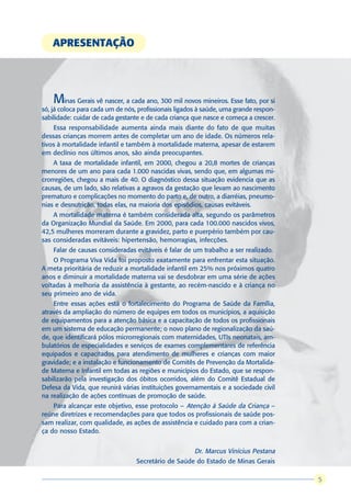 APRESENTAÇÃO




    Minas Gerais vê nascer, a cada ano, 300 mil novos mineiros. Esse fato, por si
só, já coloca para cada um de nós, profissionais ligados à saúde, uma grande respon-
sabilidade: cuidar de cada gestante e de cada criança que nasce e começa a crescer.
    Essa responsabilidade aumenta ainda mais diante do fato de que muitas
dessas crianças morrem antes de completar um ano de idade. Os números rela-
tivos à mortalidade infantil e também à mortalidade materna, apesar de estarem
em declínio nos últimos anos, são ainda preocupantes.
    A taxa de mortalidade infantil, em 2000, chegou a 20,8 mortes de crianças
menores de um ano para cada 1.000 nascidas vivas, sendo que, em algumas mi-
crorregiões, chegou a mais de 40. O diagnóstico dessa situação evidencia que as
causas, de um lado, são relativas a agravos da gestação que levam ao nascimento
prematuro e complicações no momento do parto e, de outro, a diarréias, pneumo-
nias e desnutrição, todas elas, na maioria dos episódios, causas evitáveis.
    A mortalidade materna é também considerada alta, segundo os parâmetros
da Organização Mundial da Saúde. Em 2000, para cada 100.000 nascidos vivos,
42,5 mulheres morreram durante a gravidez, parto e puerpério também por cau-
sas consideradas evitáveis: hipertensão, hemorragias, infecções.
    Falar de causas consideradas evitáveis é falar de um trabalho a ser realizado.
    O Programa Viva Vida foi proposto exatamente para enfrentar esta situação.
A meta prioritária de reduzir a mortalidade infantil em 25% nos próximos quatro
anos e diminuir a mortalidade materna vai se desdobrar em uma série de ações
voltadas à melhoria da assistência à gestante, ao recém-nascido e à criança no
seu primeiro ano de vida.
    Entre essas ações está o fortalecimento do Programa de Saúde da Família,
através da ampliação do número de equipes em todos os municípios, a aquisição
de equipamentos para a atenção básica e a capacitação de todos os profissionais
em um sistema de educação permanente; o novo plano de regionalização da saú-
de, que identificará pólos microrregionais com maternidades, UTIs neonatais, am-
bulatórios de especialidades e serviços de exames complementares de referência
equipados e capacitados para atendimento de mulheres e crianças com maior
gravidade; e a instalação e funcionamento de Comitês de Prevenção da Mortalida-
de Materna e Infantil em todas as regiões e municípios do Estado, que se respon-
sabilizarão pela investigação dos óbitos ocorridos, além do Comitê Estadual de
Defesa da Vida, que reunirá várias instituições governamentais e a sociedade civil
na realização de ações contínuas de promoção de saúde.
    Para alcançar este objetivo, esse protocolo – Atenção à Saúde da Criança –
reúne diretrizes e recomendações para que todos os profissionais de saúde pos-
sam realizar, com qualidade, as ações de assistência e cuidado para com a crian-
ça do nosso Estado.


                                                       Dr. Marcus Vinícius Pestana
                                  Secretário de Saúde do Estado de Minas Gerais

                                                                                       55
 