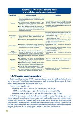 Quadro 22 - Problemas comuns do RN
                                 e a conduta a ser tomada (continuação)
      PROBLEMA                         QUADRO CLÍNICO                                                CONDUTA
                       l Lesões vesiculosas com secreção purulenta e base
                         hiperemiada. A extensão do acometimento pode
                         ser variada.                                          l   Recomenda-se a cefalexina 50 mg/Kg/dia de 6/6
                       l O RN com impetigo de pequena extensão e sem               horas ou eritromicina 50 mg/Kg/dia de 6/6 horas
        Impetigo         nenhuma outra alteração pode ser tratado ambu-            durante 10 dias, para o tratamento ambulatorial.
                         latorialmente com antibiótico oral.                   l   A avaliação deve ser diária para detectar sinais de
                       l Nos casos de grande extensão das lesões com ou            sepse em tempo hábil.
                         sem outros sinais e sintomas (sinais de perigo), o
                         RN deve ser encaminhado para um atendimento
                         de maior complexidade.
                                                                               l Tratamento da monilíase oral: nistatina solução oral,
                                                                                 50.000 a 100.000 unidades nos cantos da boca de
      Monilíase oral   l   Placas esbranquiçadas na mucosa oral, que, ao         6/6 horas por 10 dias.
       e perineal          serem removidas, deixam base eritematosa san-       l Se em uso de mamadeira ou bico, lavar. com água
                           grante.                                               e sabão e ferver mais vezes.
                       l   Normalmente há monilíase perineal associada.        l Tratamento da monilíase perineal: nistatina tópica
                                                                                 na região das fraldas após cada troca.
                                                                               l   Conduta conservadora.
                       l   Hemorragia subperióstea de caráter benigno, se-     l   Orientar a mãe sobre a involução em semanas ou
     Cefalohematoma        cundária a trauma durante o trabalho de parto. A        meses.
                           tumefação se limita ao osso acometido.              l   Normalmente é fator de sobrecarga para icterícia,
                                                                                   devido à reabsorção do sangue.
                       l   Tumefação de limites imprecisos, edematosa, lo-     l   Conduta conservadora.
          Bossa
                           calizada no subcutâneo do couro cabeludo, se-       l   Orientar a mãe sobre a involução em semanas ou
     sero-sangüínea
                           cundária a trauma durante o trabalho de parto.          meses.
                       l Fratura em “galho verde”, resultante de partos dis-
                         tócicos.
                       l O diagnóstico é, na maioria das vezes, realizado
                                                                               l   O membro do lado afetado deve ser colocado em
       Fratura de        na maternidade, a partir da crepitação, edema e
                                                                                   posição de repouso, para conforto do paciente.
        clavícula        dor à palpação da clavícula.
                       l A resolução se dá com a formação de calo ósseo.

                       l   Não há necessidade de propedêutica adicional.
                       l   Lesão das fibras do plexo braquial de C5 a T1 em
        Paralisia          decorrência de partos distócicos e prolongados.
                                                                               l   Tratamento: deve ser precoce e conduzido pelo fi-
        braquial       l   A movimentação do membro acometido está di-             sioterapeuta e ortopedista.
                           minuída, e há assimetria do reflexo de Moro.




        1.3.7 O recém-nascido prematuro
     Recém-nascido prematuro (RNPT) é a designação da criança com idade gestacional menor
 que 37 semanas. A classificação quanto ao peso e idade gestacional define grupos de risco e
 orienta ações terapêuticas e profiláticas específicas.
        Quanto ao peso, podem ser:
           l   RNPT de baixo peso – peso de nascimento menor que 2.500g;
           l   RNPT de muito baixo peso – peso de nascimento menor que 1.500g;
           l   RNPT de extremo baixo peso – peso de nascimento menor que 1.000g.
     O RNPT apresenta risco aumentado de morbimortalidade tanto pelas doenças que podem
 ocorrer logo após o nascimento bem como por suas seqüelas. Dentre as mais comuns estão a
 displasia broncopulmonar, persistência do canal arterial, surdez, retinopatia da prematuridade,
 anemia, doença óssea metabólica e seqüelas dos sangramentos intracranianos, além de outras
 seqüelas clínicas, tais como atraso no desenvolvimento neuropsicomotor, dificuldade de apren-
 dizagem, problemas de fala e linguagem e déficit de atenção e hiperatividade.

56
 
