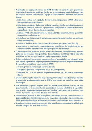 ü A avaliação e o acompanhamento de RNPT deverão ser realizados pelo pediatra de
  referência da equipe de saúde da família, de preferência que esteja habituado com
  esse tipo de paciente. Desse modo, a equipe de saúde da família deverá responsabilizar-
  se por:
  l   Estabelecer contato com o pediatra de referência e assegurar que o RNPT esteja sendo
      acompanhado sistematicamente;
  l   Reforçar as orientações dadas pelo pediatra e apoiar a família na realização das reco-
      mendações recebidas, incluindo a propedêutica complementar, consultas com outros
      especialistas e o uso das medicações prescritas;
  l   Acolher o RNPT em suas intercorrências clínicas, dando o encaminhamento que se fizer
      necessário em cada situação;
  l   Reconhecer os sinais gerais de perigo para encaminhamento imediato ao serviço de
      maior complexidade;
  l   Vacinar os RNPT de acordo com o calendário para os que pesam mais de 2 Kg;
  l   Acompanhar o crescimento e desenvolvimento quando não for possível manter um
      acompanhamento sistemático do RNPT pelo pediatra de referência.
ü O desempenho dos RNPT em relação ao seu crescimento e desenvolvimento, além do
  potencial genético, está na dependência da qualidade da assistência médico-hospitalar
  recebida e, após a alta, das condições socioeconômicas da família.
ü Após o período de internação, os prematuros devem ser avaliados com intervalos sema-
  nais. Perdas significativas de peso podem ocorrer em poucos dias, exigindo intervenção.
  É esperado em relação ao crescimento do RNPT:
  l   10 a 30 g/dia nas primeiras 20 semanas de vida;
  l   Variação no ganho do comprimento de 2,5 a 4,0 cm por mês;
  l   Acréscimo de 1,1cm por semana no perímetro cefálico (PC), na fase de crescimento
      rápido.
ü O Cartão da Criança foi elaborado para o acompanhamento do peso de crianças nascidas
  a termo, não sendo adequado para os RNPTs, pelo menos até os dois anos de idade
  cronológica.
ü Nos prematuros, o ganho de peso diário e a inclinação ascendente da curva de peso
  podem orientar se o crescimento está ocorrendo de maneira satisfatória. O esperado é
  que os RNPT mudem progressivamente seu canal de crescimento até alcançarem pelo
  menos o percentil 10, por volta dos dois anos de vida.
ü Existem curvas específicas para avaliação do crescimento do RNPT, mas ainda não são
  padronizadas pelo Ministério da Saúde. As curvas de peso, estatura e perímetro para a
  idade gestacional corrigida, elaboradas por Xavier e colaboradores, estão no Anexo 4.
ü A avaliação do desenvolvimento deve ser feita levando-se em consideração a idade ges-
  tacional corrigida até dois anos de idade.




                                                                                            57
                                                                                           57
 
