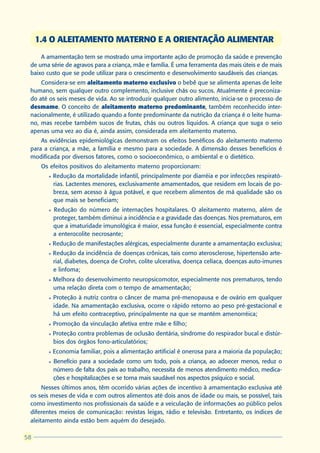 1.4 O ALEITAMENTO MATERNO E A ORIENTAÇÃO ALIMENTAR
     A amamentação tem se mostrado uma importante ação de promoção da saúde e prevenção
 de uma série de agravos para a criança, mãe e família. É uma ferramenta das mais úteis e de mais
 baixo custo que se pode utilizar para o crescimento e desenvolvimento saudáveis das crianças.
     Considera-se em aleitamento materno exclusivo o bebê que se alimenta apenas de leite
 humano, sem qualquer outro complemento, inclusive chás ou sucos. Atualmente é preconiza-
 do até os seis meses de vida. Ao se introduzir qualquer outro alimento, inicia-se o processo de
 desmame. O conceito de aleitamento materno predominante, também reconhecido inter-
 nacionalmente, é utilizado quando a fonte predominante da nutrição da criança é o leite huma-
 no, mas recebe também sucos de frutas, chás ou outros líquidos. A criança que suga o seio
 apenas uma vez ao dia é, ainda assim, considerada em aleitamento materno.
     As evidências epidemiológicas demonstram os efeitos benéficos do aleitamento materno
 para a criança, a mãe, a família e mesmo para a sociedade. A dimensão desses benefícios é
 modificada por diversos fatores, como o socioeconômico, o ambiental e o dietético.
      Os efeitos positivos do aleitamento materno proporcionam:
        l   Redução da mortalidade infantil, principalmente por diarréia e por infecções respirató-
            rias. Lactentes menores, exclusivamente amamentados, que residem em locais de po-
            breza, sem acesso à água potável, e que recebem alimentos de má qualidade são os
            que mais se beneficiam;
        l   Redução do número de internações hospitalares. O aleitamento materno, além de
            proteger, também diminui a incidência e a gravidade das doenças. Nos prematuros, em
            que a imaturidade imunológica é maior, essa função é essencial, especialmente contra
            a enterocolite necrosante;
        l   Redução de manifestações alérgicas, especialmente durante a amamentação exclusiva;
        l   Redução da incidência de doenças crônicas, tais como aterosclerose, hipertensão arte-
            rial, diabetes, doença de Crohn, colite ulcerativa, doença celíaca, doenças auto-imunes
            e linfoma;
        l   Melhora do desenvolvimento neuropsicomotor, especialmente nos prematuros, tendo
            uma relação direta com o tempo de amamentação;
        l   Proteção à nutriz contra o câncer de mama pré-menopausa e de ovário em qualquer
            idade. Na amamentação exclusiva, ocorre o rápido retorno ao peso pré-gestacional e
            há um efeito contraceptivo, principalmente na que se mantém amenorréica;
        l   Promoção da vinculação afetiva entre mãe e filho;
        l   Proteção contra problemas de oclusão dentária, síndrome do respirador bucal e distúr-
            bios dos órgãos fono-articulatórios;
        l   Economia familiar, pois a alimentação artificial é onerosa para a maioria da população;
        l   Benefício para a sociedade como um todo, pois a criança, ao adoecer menos, reduz o
            número de falta dos pais ao trabalho, necessita de menos atendimento médico, medica-
            ções e hospitalizações e se torna mais saudável nos aspectos psíquico e social.
      Nesses últimos anos, têm ocorrido várias ações de incentivo à amamentação exclusiva até
 os seis meses de vida e com outros alimentos até dois anos de idade ou mais, se possível, tais
 como investimento nos profissionais da saúde e a veiculação de informações ao público pelos
 diferentes meios de comunicação: revistas leigas, rádio e televisão. Entretanto, os índices de
 aleitamento ainda estão bem aquém do desejado.

58
 