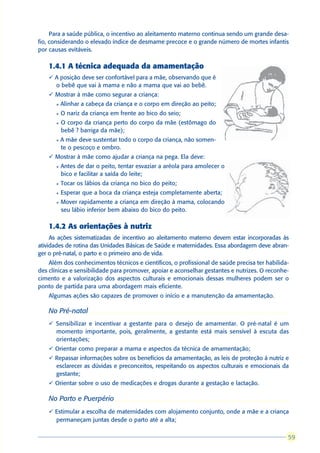 Para a saúde pública, o incentivo ao aleitamento materno continua sendo um grande desa-
fio, considerando o elevado índice de desmame precoce e o grande número de mortes infantis
por causas evitáveis.

    1.4.1 A técnica adequada da amamentação
    ü A posição deve ser confortável para a mãe, observando que é
      o bebê que vai à mama e não a mama que vai ao bebê.
    ü Mostrar à mãe como segurar a criança:
      l   Alinhar a cabeça da criança e o corpo em direção ao peito;
      l   O nariz da criança em frente ao bico do seio;
      l   O corpo da criança perto do corpo da mãe (estômago do
          bebê ? barriga da mãe);
      l   A mãe deve sustentar todo o corpo da criança, não somen-
          te o pescoço e ombro.
    ü Mostrar à mãe como ajudar a criança na pega. Ela deve:
      l   Antes de dar o peito, tentar esvaziar a aréola para amolecer o
          bico e facilitar a saída do leite;
      l   Tocar os lábios da criança no bico do peito;
      l   Esperar que a boca da criança esteja completamente aberta;
      l   Mover rapidamente a criança em direção à mama, colocando
          seu lábio inferior bem abaixo do bico do peito.

    1.4.2 As orientações à nutriz
     As ações sistematizadas de incentivo ao aleitamento materno devem estar incorporadas às
atividades de rotina das Unidades Básicas de Saúde e maternidades. Essa abordagem deve abran-
ger o pré-natal, o parto e o primeiro ano de vida.
    Além dos conhecimentos técnicos e científicos, o profissional de saúde precisa ter habilida-
des clínicas e sensibilidade para promover, apoiar e aconselhar gestantes e nutrizes. O reconhe-
cimento e a valorização dos aspectos culturais e emocionais dessas mulheres podem ser o
ponto de partida para uma abordagem mais eficiente.
    Algumas ações são capazes de promover o início e a manutenção da amamentação.

    No Pré-natal
    ü Sensibilizar e incentivar a gestante para o desejo de amamentar. O pré-natal é um
      momento importante, pois, geralmente, a gestante está mais sensível à escuta das
      orientações;
    ü Orientar como preparar a mama e aspectos da técnica de amamentação;
    ü Repassar informações sobre os benefícios da amamentação, as leis de proteção à nutriz e
      esclarecer as dúvidas e preconceitos, respeitando os aspectos culturais e emocionais da
      gestante;
    ü Orientar sobre o uso de medicações e drogas durante a gestação e lactação.

    No Parto e Puerpério
    ü Estimular a escolha de maternidades com alojamento conjunto, onde a mãe e a criança
      permaneçam juntas desde o parto até a alta;

                                                                                                59
                                                                                               59
 