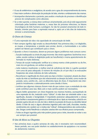 ü O uso de antitérmicos e analgésicos, de acordo com o grau de comprometimento da mama.
     ü Para maior conforto e diminuição da produção de leite, orientar o enfaixamento das mamas.
     ü Acompanhar diariamente a paciente, para avaliar a resolução do processo e identificação
       precoce de complicações como abscesso.
     ü Se a mãe suportar, a criança deve continuar amamentando, pois ela já está seguramente
       colonizada pelas bactérias maternas, e, nessa fase do processo infeccioso, os fatores
       imunológicos do leite humano a protegem. Se não for possível amamentar do lado in-
       fectado, orientar para fazer a expressão manual e, após um a três dias de tratamento,
       reiniciar a amamentação.

     O Choro da Criança
     ü É uma expressão de vida e da capacidade de comunicação do bebê.
     ü Nem sempre significa algo errado ou desconfortável. Nos primeiros dias, o ar deglutido,
       as roupas, a temperatura, a posição para arrotar, dormir, a luminosidade e os ruídos
       podem ser fatores que contribuem para o choro.
     ü Quando o choro é excessivo, devem-se procurar alguns problemas mais comuns como:
       l   Sucção inadequada ou sinais de pega incorreta. São sinais sugestivos: bochechas enco-
           vadas, sucção ruidosa (a deglutição pode ser barulhenta) e mama aparentemente de-
           formada ou muito dolorosa;
       l   Tempo de sucção inadequado: verificar se a criança mama o leite posterior ou do fim,
           mais rico em gorduras, em ambos os peitos;
       l   Leite materno insuficiente: o melhor sinal de suficiência de leite é o ganho ponderal
           com curva de peso adequada. O número de micções (6 a 8 por dia) e as evacuações
           freqüentes são sinais indiretos de leite suficiente;
       l   Reconhecer o significado do choro pelo seu tipo e timbre: é possível, através da obser-
           vação da mãe ou familiares que vão relacionando os desejos do bebê, como mudar de
           posição, sono, carinho etc., com os diferentes tipos de choro. É importante não inter-
           pretá-lo inicialmente e sistematicamente como devido à fome;
       l   Lembrar que algumas crianças choram mais do que outras e que a ansiedade da mãe
           pode contribuir para isso. Mais colo e mais carinho podem ser necessários;
       l   Alguns bebês apresentam um choro freqüente nos mesmos horários, acompanhado de
           uma expressão de dor, traduzido como “cólicas”. A mãe deve ser orientada sobre o seu
           significado, duração e benignidade. É importante posicionar adequadamente a criança
           para facilitar o esvaziamento gástrico e a eliminação de ar. Após as mamadas, colocá-la em
           posição supina (de pé) no colo da mãe e deitá-la na posição de bruços ou decúbito lateral
           direito. O leite de vaca e alguns alimentos ingeridos pela mãe (café, chocolate, mamão,
           condimentos etc.) podem ser o motivo das “cólicas”. Antiespasmódicos são contra-indica-
           dos. Drogas contra flatulência e soluções caseiras têm sua eficácia pouco comprovada;
       l   Todas as drogas ingeridas pela mãe podem passar para o leite, devendo-se evitar o seu
           uso sempre que possível.

     O Uso de Bicos ou Chupetas
     ü Nas primeiras duas a quatro semanas de vida, não é necessário nem recomendável.
       Nesse período, seu uso pode interferir no estabelecimento da apojadura e no sucesso
       do aleitamento materno.

62
 