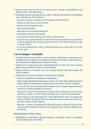 ü Deve-se sempre ouvir da mãe as suas razões de uso e discutir a possibilidade de não
  oferecer o bico antes desse tempo.
ü Na suspeita de pouca produção de leite, sugerir à mãe que dê prioridade à amamentação
  nesse momento da vida. Incentivar a:
  l   Aumentar o tempo e a freqüência das mamadas em livre demanda;
  l   Oferecer os dois seios em cada mamada;
  l   Procurar descansar durante o dia;
  l   Beber bastante líquido;
  l   Alimentar-se com uma dieta balanceada;
  l   Evitar bicos e protetores de mamilos;
  l   Se necessário, solicitar mais apoio do marido e dos familiares;
  l   O retorno e/ou a visita domiciliar em poucos dias são importantes para o acompanha-
      mento do ganho de peso da criança, para ouvir como a mãe está se sentindo e o que
      conseguiu mudar;
  l   O uso de medicamentos, como a metoclopramida para a mãe, pode ser útil em
      poucos casos.

1.4.4 As drogas e a lactação
ü Em geral, lactantes devem evitar o uso de quaisquer medicamentos. Entretanto, se for
  imperativo, deve-se optar por uma droga que seja pouco excretada no leite materno ou
  que não tenha risco aparente para a saúde da criança.
ü Drogas de uso contínuo pela mãe são potencialmente de maior risco para o lactente
  pelos níveis que poderiam alcançar no leite materno.
ü Drogas usadas por um período curto, por exemplo, durante uma doença aguda, são
  menos perigosas.
ü Critérios para prescrição de drogas em mães durante a lactação:
  l   Avaliar se a terapêutica é necessária e indispensável;
  l   Utilizar drogas sabidamente seguras para a criança, de menor efeito colateral. Em geral,
      drogas usadas em pediatria são aceitáveis para o uso materno durante a lactação;
  l   Em caso de risco para o lactente, fazer avaliação clínica e dosagens laboratoriais para
      determinar os níveis plasmáticos no lactente;
  l   Programar o horário de administração da droga à mãe, evitando que o pico do medi-
      camento no sangue e no leite materno coincida com o horário da amamentação;
  l   Evitar drogas de ação prolongada pela maior dificuldade de serem excretadas pelo
      lactente. Também, se possível, devem ser escolhidos medicamentos que possam atin-
      gir níveis menores no leite materno;
  l   Observar, na criança, o aparecimento de quaisquer sinais ou sintomas, tais como alte-
      ração do padrão alimentar, hábitos de sono, agitação, tônus muscular, distúrbios gas-
      trintestinais.

Medicamentos de Menor Risco
ü ANALGÉSICOS: acetaminofen, dipirona, ibuprofen, sumatriptan; morfina e meperidina
  quando utilizadas por curto tempo.

                                                                                              63
                                                                                             63
 