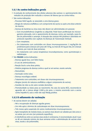 1.5.1 As contra-indicações gerais
     ü A evolução do conhecimento dos efeitos adversos das vacinas e o aprimoramento dos
       métodos de produção têm reduzido o número de fatores que as contra-indica.
     ü São contra-indicações:
       l   Processo febril agudo, se associado a uma doença grave;
       l   Alergia de natureza anafilática a um componente da vacina ou após uma dose anterior
           da mesma;
       l   Vacinas de bactérias ou vírus vivos não devem ser administradas em pessoas:
           Ø   Com imunodeficiência congênita ou adquirida. Pode haver proliferação do microor-
               ganismo atenuado, com o aparecimento de doenças, como, por exemplo, casos fa-
               tais de poliomielite e sarampo. A situação das crianças HIV positivas é abordada em
               protocolo específico (ver capítulo As Doenças de Transmissão Vertical);
           Ø   Com neoplasias;
           Ø   Em tratamento com corticóides em doses imunossupressoras: 2 mg/kg/dia de
               prednisona para crianças com peso até 10 kg, ou mais de 20 mg por dia, em crianças
               maiores, por mais de duas semanas;
           Ø   Em tratamento com outras terapêuticas imunodepressoras, como quimioterapia e
               radioterapia.
     ü São FALSAS contra-indicações:
       l   Doença aguda leve, com febre baixa;
       l   O uso de antimicrobianos;
       l   Reação local a uma dose prévia;
       l   História pregressa da doença contra a qual se vai vacinar, exceto varicela;
       l   Desnutrição;
       l   Vacinação contra raiva;
       l   Doença neurológica estável;
       l   Tratamento com corticóides, em doses não imunossupressoras;
       l   Alergias (exceto de natureza anafilática a algum componente da vacina);
       l   Gravidez da mãe ou de outro contato domiciliar;
       l   Prematuridade ou baixo peso ao nascimento. No caso da vacina BCG, recomenda-se
           aguardar até a criança atingir 2.000 g de peso, o mesmo ocorrendo com a vacina
           contra hepatite B, caso a mãe não seja HbsAg positiva.

     1.5.2 O adiamento da vacinação
     ü As vacinas devem ser adiadas:
       l   Até a recuperação de doenças agudas graves;
       l   Um mês após o término de corticoterapia em dose imunossupressora;
       l   Três meses após suspensão de outros medicamentos imunossupressores;
       l   Após transplante de medula óssea, as vacinas vivas devem ser adiadas por dois anos e
           as outras, por um ano (ver protocolo específico);
       l   A interferência entre as vacinas vivas ainda é controversa. A recomendação atual é que
           se dê um intervalo mínimo de duas semanas entre a administração de vacinas virais
           vivas, exceto a da poliomielite;

68
 
