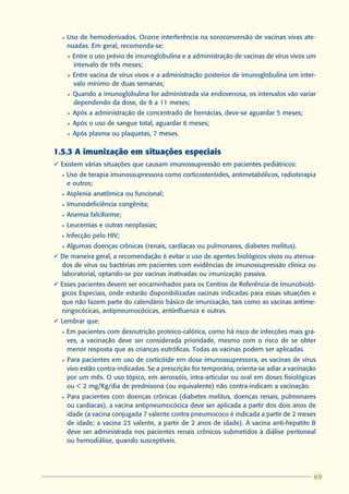 l   Uso de hemoderivados. Ocorre interferência na soroconversão de vacinas vivas ate-
      nuadas. Em geral, recomenda-se:
      Ø   Entre o uso prévio de imunoglobulina e a administração de vacinas de vírus vivos um
          intervalo de três meses;
      Ø   Entre vacina de vírus vivos e a administração posterior de imunoglobulina um inter-
          valo mínimo de duas semanas;
      Ø   Quando a imunoglobulina for administrada via endovenosa, os intervalos vão variar
          dependendo da dose, de 8 a 11 meses;
      Ø   Após a administração de concentrado de hemácias, deve-se aguardar 5 meses;
      Ø   Após o uso de sangue total, aguardar 6 meses;
      Ø   Após plasma ou plaquetas, 7 meses.

1.5.3 A imunização em situações especiais
ü Existem várias situações que causam imunossupressão em pacientes pediátricos:
  l   Uso de terapia imunossupressora como corticosteróides, antimetabólicos, radioterapia
      e outros;
  l   Asplenia anatômica ou funcional;
  l   Imunodeficiência congênita;
  l   Anemia falciforme;
  l   Leucemias e outras neoplasias;
  l   Infecção pelo HIV;
  l   Algumas doenças crônicas (renais, cardíacas ou pulmonares, diabetes melitus).
ü De maneira geral, a recomendação é evitar o uso de agentes biológicos vivos ou atenua-
  dos de vírus ou bactérias em pacientes com evidências de imunossupressão clínica ou
  laboratorial, optando-se por vacinas inativadas ou imunização passiva.
ü Esses pacientes devem ser encaminhados para os Centros de Referência de Imunobioló-
  gicos Especiais, onde estarão disponibilizadas vacinas indicadas para essas situações e
  que não fazem parte do calendário básico de imunização, tais como as vacinas antime-
  ningocócicas, antipneumocócicas, antiinfluenza e outras.
ü Lembrar que:
  l   Em pacientes com desnutrição proteico-calórica, como há risco de infecções mais gra-
      ves, a vacinação deve ser considerada prioridade, mesmo com o risco de se obter
      menor resposta que as crianças eutróficas. Todas as vacinas podem ser aplicadas.
  l   Para pacientes em uso de corticóide em dose imunossupressora, as vacinas de vírus
      vivo estão contra-indicadas. Se a prescrição for temporária, orienta-se adiar a vacinação
      por um mês. O uso tópico, em aerossóis, intra-articular ou oral em doses fisiológicas
      ou < 2 mg/Kg/dia de prednisona (ou equivalente) não contra-indicam a vacinação.
  l   Para pacientes com doenças crônicas (diabetes melitus, doenças renais, pulmonares
      ou cardíacas), a vacina antipneumocócica deve ser aplicada a partir dos dois anos de
      idade (a vacina conjugada 7 valente contra pneumococo é indicada a partir de 2 meses
      de idade; a vacina 23 valente, a partir de 2 anos de idade). A vacina anti-hepatite B
      deve ser administrada nos pacientes renais crônicos submetidos à diálise peritoneal
      ou hemodiálise, quando susceptíveis.




                                                                                               69
                                                                                              69
 