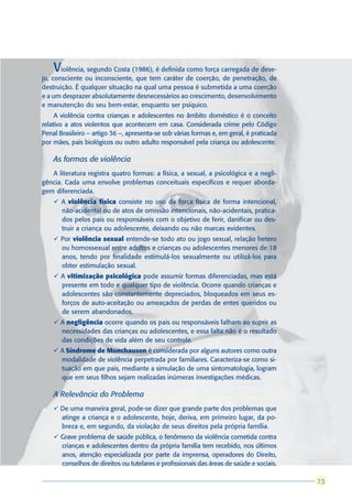 V  iolência, segundo Costa (1986), é definida como força carregada de dese-
jo, consciente ou inconsciente, que tem caráter de coerção, de penetração, de
destruição. É qualquer situação na qual uma pessoa é submetida a uma coerção
e a um desprazer absolutamente desnecessários ao crescimento, desenvolvimento
e manutenção do seu bem-estar, enquanto ser psíquico.
     A violência contra crianças e adolescentes no âmbito doméstico é o conceito
relativo a atos violentos que acontecem em casa. Considerada crime pelo Código
Penal Brasileiro – artigo 36 –, apresenta-se sob várias formas e, em geral, é praticada
por mães, pais biológicos ou outro adulto responsável pela criança ou adolescente.

    As formas de violência
   A literatura registra quatro formas: a física, a sexual, a psicológica e a negli-
gência. Cada uma envolve problemas conceituais específicos e requer aborda-
gem diferenciada.
    ü A violência física consiste no uso da força física de forma intencional,
      não-acidental ou de atos de omissão intencionais, não-acidentais, pratica-
      dos pelos pais ou responsáveis com o objetivo de ferir, danificar ou des-
      truir a criança ou adolescente, deixando ou não marcas evidentes.
    ü Por violência sexual entende-se todo ato ou jogo sexual, relação hetero
      ou homossexual entre adultos e crianças ou adolescentes menores de 18
      anos, tendo por finalidade estimulá-los sexualmente ou utilizá-los para
      obter estimulação sexual.
    ü A vitimização psicológica pode assumir formas diferenciadas, mas está
      presente em todo e qualquer tipo de violência. Ocorre quando crianças e
      adolescentes são constantemente depreciados, bloqueados em seus es-
      forços de auto-aceitação ou ameaçados de perdas de entes queridos ou
      de serem abandonados.
    ü A negligência ocorre quando os pais ou responsáveis falham ao suprir as
      necessidades das crianças ou adolescentes, e essa falta não é o resultado
      das condições de vida além de seu controle.
    ü A Síndrome de Munchausen é considerada por alguns autores como outra
      modalidade de violência perpetrada por familiares. Caracteriza-se como si-
      tuação em que pais, mediante a simulação de uma sintomatologia, logram
      que em seus filhos sejam realizadas inúmeras investigações médicas.

    A Relevância do Problema
    ü De uma maneira geral, pode-se dizer que grande parte dos problemas que
      atinge a criança e o adolescente, hoje, deriva, em primeiro lugar, da po-
      breza e, em segundo, da violação de seus direitos pela própria família.
    ü Grave problema de saúde pública, o fenômeno da violência cometida contra
      crianças e adolescentes dentro da própria família tem recebido, nos últimos
      anos, atenção especializada por parte da imprensa, operadores do Direito,
      conselhos de direitos ou tutelares e profissionais das áreas de saúde e sociais.

                                                                                           73
                                                                                          73
 