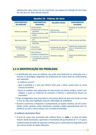 adolescentes antes mesmo de seu nascimento. Aos sujeitos em situação de risco (Qua-
    dro 24) deve ser dada atenção especial.


                             Quadro 24 - Fatores de risco
 CARACTERÍSTICAS            CARACTERÍSTICAS                 RELAÇÕES SOCIAIS              CARACTERÍSTICAS
  DO AGRESSOR                  FAMILIARES                                                    CULTURAIS

                       l   Stress familiar                                             Aceitação de punição cor-
                       l   Ausência de um dos res-                                     poral
                                                       l   Desemprego
 Histórico de abuso        ponsáveis
                                                       l   Relações sociais pobres
                       l   Relacionamentos confli-
                           tuosos
                       l Problemas de comunica-
                         ção                               Isolamento da rede social
 Baixa auto-estima                                     l                               Visão de posse dos filhos
                       l Distância intergeracional
                         dissolvida

  Deficiência física                                                                   Ausência de compromisso
                       l   Alcoolismo                  l   Sentimento de não per-
   ou intelectual                                                                      com os tratamentos pro-
                       l   Uso de drogas                   tencer à comunidade
                                                                                       postos
                       l   Pais solteiros
     Habilidades       l   Gravidez na adolescência
                                                       l   Fanatismo religioso         Ausência de políticas para
interpessoais pobres   l   Presença de crianças                                        saúde
                           com deficiência física ou
                           mental




2.3 A IDENTIFICAÇÃO DO PROBLEMA
 ü A identificação dos casos de violência, que pode mais facilmente ser alcançada com a
   inclusão na abordagem diagnóstica de profissionais de outras áreas de conhecimento,
   visa responder:
    l   A violência ocorreu?
    l   Qual a gravidade e o risco que oferece tanto para a vítima, quanto para as outras
        crianças da família?
    l   Quais as medidas mais adequadas de intervenção nos planos médico, social e psi-
        cológico e quais as instâncias de proteção à infância e adolescência devem ser
        acionadas?
 ü O tipo de diagnóstico mais importante é o da criança abaixo de dois anos, tendo em vista
   o risco de vida, pela fragilidade corporal e dificuldade de autodefesa.
 ü Durante a anamnese, é freqüente o acompanhante, ao repetir a história, cair em contra-
   dições, sendo, portanto, muito importante a atenção a dados aparentemente sem im-
   portância ou sem a menor relação com as lesões encontradas.

 A violência doméstica física
 ü O local do corpo mais acometido pela violência física é a pele, e os tipos de lesões
                                                                 ,
   incluem desde escoriações, equimoses e hematomas até queimaduras de 1º a 3º graus.
    A determinação da idade da equimose contribui para a confirmação do diagnóstico, pois
    são comuns lesões de idades diferentes.

                                                                                                                     75
                                                                                                                    75
 