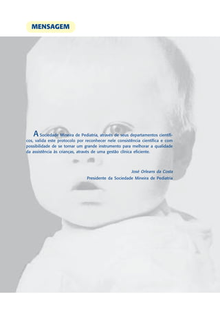 MENSAGEM




   A    Sociedade Mineira de Pediatria, através de seus departamentos científi-
cos, valida este protocolo por reconhecer nele consistência científica e com
possibilidade de se tornar um grande instrumento para melhorar a qualidade
da assistência às crianças, através de uma gestão clínica eficiente.



                                                        José Orleans da Costa
                                Presidente da Sociedade Mineira de Pediatria
 