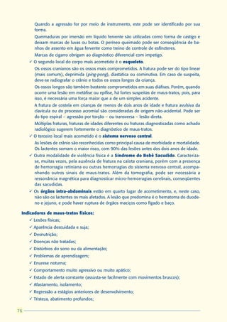 Quando a agressão for por meio de instrumento, este pode ser identificado por sua
       forma.
       Queimaduras por imersão em líquido fervente são utilizadas como forma de castigo e
       deixam marcas de luvas ou botas. O períneo queimado pode ser conseqüência de ba-
       nhos de assento em água fervente como treino de controle de esfíncteres.
       Marcas de cigarro obrigam ao diagnóstico diferencial com impetigo.
     ü O segundo local do corpo mais acometido é o esqueleto.
       Os ossos cranianos são os ossos mais comprometidos. A fratura pode ser do tipo linear
       (mais comum), deprimida (ping-pong), diastática ou cominutiva. Em caso de suspeita,
       deve-se radiografar o crânio e todos os ossos longos da criança.
       Os ossos longos são também bastante comprometidos em suas diáfises. Porém, quando
       ocorre uma lesão em metáfise ou epífise, há fortes suspeitas de maus-tratos, pois, para
       isso, é necessária uma força maior que a de um simples acidente.
       A fratura de costela em crianças de menos de dois anos de idade e fratura avulsiva da
       clavícula ou do processo acromial são consideradas de origem não-acidental. Pode ser
       do tipo espiral – agressão por torção – ou transversa – lesão direta.
       Múltiplas fraturas, fraturas de idades diferentes ou fraturas diagnosticadas como achado
       radiológico sugerem fortemente o diagnóstico de maus-tratos.
     ü O terceiro local mais acometido é o sistema nervoso central.
       As lesões de crânio são reconhecidas como principal causa de morbidade e mortalidade.
       Os lactentes somam o maior risco, com 90% das lesões antes dos dois anos de idade.
     ü Outra modalidade de violência física é a Síndrome do Bebê Sacudido. Caracteriza-
       se, muitas vezes, pela ausência de fratura na calota craniana, porém com a presença
       de hemorragia retiniana ou outras hemorragias do sistema nervoso central, acompa-
       nhando outros sinais de maus-tratos. Além da tomografia, pode ser necessária a
       ressonância magnética para diagnosticar micro-hemorragias cerebrais, conseqüentes
       das sacudidas.
     ü Os órgãos intra-abdominais estão em quarto lugar de acometimento, e, neste caso,
       não são os lactentes os mais afetados. A lesão que predomina é o hematoma do duode-
       no e jejuno, e pode haver ruptura de órgãos maciços como fígado e baço.

 Indicadores de maus-tratos físicos:
     ü Lesões físicas;
     ü Aparência descuidada e suja;
     ü Desnutrição;
     ü Doenças não tratadas;
     ü Distúrbios do sono ou da alimentação;
     ü Problemas de aprendizagem;
     ü Enurese noturna;
     ü Comportamento muito agressivo ou muito apático;
     ü Estado de alerta constante (assusta-se facilmente com movimentos bruscos);
     ü Afastamento, isolamento;
     ü Regressão a estágios anteriores de desenvolvimento;
     ü Tristeza, abatimento profundos;

76
 