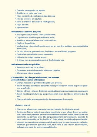ü Excessiva preocupação em agradar;
   ü Relutância em voltar para casa;
   ü Faltas constantes à escola por decisão dos pais;
   ü Falta de confiança em adultos;
   ü Idéias e tentativas de suicídio e autoflagelação;
   ü Fugas de casa;
   ü Hiperatividade.

Indicadores da conduta dos pais:
   ü Pouca preocupação com a criança/adolescente;
   ü Culpabilização dos filhos por problemas no lar;
   ü Referência à criança/adolescente como má/mau;
   ü Exigência de perfeição;
   ü Idealização da criança/adolescente como um ser que deve satisfazer suas necessidades
      emocionais;
   ü Ter sido vítima de qualquer forma de violência em sua história pregressa;
   ü Explicações contraditórias, não convincentes;
   ü Utilização de castigo corporal severo;
   ü O vínculo com a criança/adolescente é de afetividade rasa.

Indicadores do vínculo pai-filho:
   ü Raramente se tocam ou se olham;
   ü Consideram seu relacionamento totalmente negativo;
   ü Afirmam que não se apreciam.

Características de crianças/adolescentes com maiores
probabilidades de serem vitimizados:
   ü Crianças nascidas de gravidez indesejada e/ou precoce;
   ü Recém-nascidos, lactentes ou deficientes físicos por não serem aceitos ou por não pode-
     rem se defender;
   ü Doentes crônicos e crianças deficientes considerados como problema para os responsáveis;
   ü Recém-nascidos prematuros ou que permaneceram longe da mãe nos primeiros dias de
     vida;
   ü Crianças adotadas apenas para atender às necessidades de seus pais.


   Violência sexual
   ü Crianças ou adolescentes raramente inventam histórias de vitimização sexual.
   ü Geralmente, falam a partir de sua própria experiência, e seus relatos devem ser analisa-
     dos a partir dessa premissa. Não costumam também esquecer. Podem tentar ocultar seu
     sofrimento, sua confusão e seu ódio porque rapidamente compreendem a extensão do
     dano e são introduzidos na “lei do silêncio”, única atitude permitida pelo grupo familiar.
   ü Inúmeros são os relatos de crianças ou adolescentes que, em suas declarações na justiça,
      informam que tentaram, por várias vezes, falar sobre o fato e foram desencorajados,
      inclusive pelo medo de serem responsabilizados.

                                                                                               77
                                                                                              77
 