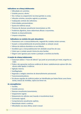 Indicadores na criança/adolescente:
     ü Dificuldade em caminhar;
     ü Gravidez precoce, aborto;
     ü Dor, inchaço ou sangramento nas áreas genitais ou anais;
     ü Infecções urinárias, secreções vaginais ou penianas;
     ü Inadequado controle dos esfíncteres;
     ü Enfermidades psicossomáticas;
     ü Queixa de violência sexual;
     ü Presença de doenças sexualmente transmissíveis ou HIV;
     ü Problemas digestivos, dores abdominais difusas e recorrentes;
     ü Retardo no desenvolvimento;
     ü Limpeza compulsiva.

     Indicadores na conduta dos pais abusadores:
     ü Possessivos com a criança/adolescente, negando-lhe contatos sociais normais;
     ü Acusam a criança/adolescente de promiscuidade ou sedução sexual;
     ü Vítimas de violência doméstica na sua infância;
     ü Acreditam que a criança/adolescente tem atividade sexual fora de casa;
     ü Crêem que o contato sexual é forma de amor familiar;
     ü Elegem outro agressor para manter a proteção a membros da família.

 A reação da criança/adolescente:
     ü Costumam adotar o “muro do silêncio” que pode ser provocado por medo, vergonha ou
       culpa;
     ü Podem não apresentar nenhuma evidência do abuso: estatisticamente apenas 40% dos
       abusos estão ligados à violência;
     ü Agitação noturna;
     ü Autoflagelação;
     ü Regressão a estágios anteriores de desenvolvimento psicossocial;
     ü Toxicomania/alcoolismo;
     ü Os abusos seguidos de violência podem ser identificados por lesões físicas como hema-
       tomas, marcas de mordidas, ruptura do hímen etc.

 As conseqüências:
     ü Suicídio;
     ü Gravidez precoce;
     ü Doenças sexualmente transmissíveis;
     ü Sangramento vaginal;
     ü Relaxamento do esfíncter anal, levando à incontinência fecal;
     ü Corrimento vaginal;
     ü Comportamento sexualmente explícito;
     ü Masturbação visível e contínua;
     ü Dificuldades nas áreas afetiva, social e sexual.

78
 