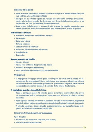 Violência psicológica
   ü Todas as formas de violência doméstica contra as crianças e os adolescentes trazem, em
     sua essência, uma violência psicológica.
   ü Qualquer ato ou omissão capazes de produzir dano emocional a crianças e/ou adoles-
     centes são também negação do direito que têm de ser tratados como sujeitos e ser
     respeitados em suas necessidades de desenvolvimento.
   ü Pode ocorrer isoladamente, e, no caso de não se tratar de episódio esporádico, seus
     efeitos podem ser muito mais devastadores pela persistência do estado de pressão.

Indicadores na criança:
   ü Problemas alimentares, obesidade ou anorexia;
   ü Tartamudez;
   ü Baixa auto-estima;
   ü Timidez excessiva;
   ü Conduta arredia e defensiva;
   ü Atrasos no desenvolvimento psicomotor;
   ü Autoflagelação;
   ü Depressão.

Comportamentos da família:
   ü Ignora a criança;
   ü Rejeita suas tentativas de aproximação afetiva;
   ü Aterroriza a criança ou adolescente;
   ü Tenta impedir seus contatos fora do ambiente familiar.

   Negligência
   ü A negligência no espaço familiar pode se configurar de várias formas, desde o não-
     provimento das necessidades físicas e materiais de uma criança ou adolescente até uma
     insuficiência crônica de natureza quantitativa e qualitativa de respostas dadas às suas
     necessidades emocionais, chegando à exclusão do lar através do abandono.

A negligência quanto à integridade física:
   ü Pode se configurar quando há omissão quanto a monitorar o comportamento, prover
     as necessidades básicas ou assegurar a proteção contra acidentes às crianças ou ado-
     lescentes.
   ü Pode significar omissão em termos de cuidados, privação de medicamentos, displicência
     quanto à saúde e higiene, proteção quanto às variações climáticas, freqüência à escola etc.
   ü A privação sensorial, o cárcere privado, os acorrentamentos são outras formas de negli-
     gência aos direitos fundamentais identificados.

   Síndrome de Munchausen por procuração
   Tipos de ações:
   ü Adulteração dos espécimes coletados para exames;
   ü Trocas de amostras laboratoriais;

                                                                                                79
                                                                                               79
 