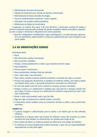 ü Administração excessiva de laxantes;
     ü Indução de bacteremia por infusão de líquido contaminado;
     ü Administração de doses elevadas de drogas;
     ü Troca de medicamentos mantendo o frasco original;
     ü Sufocação com parada cardiorrespiratória;
     ü Adulteração de dados de termômetro.
     O agressor, na maioria dos casos, é do sexo feminino e demonstra conduta de apego à
 criança e profundo interesse pela evolução do quadro hospitalar. Mostra-se também cooperati-
 vo com a equipe e atencioso e disponível com outros pacientes.
     ü Quando o diagnóstico é estabelecido, nega a participação e, se pressente que está pres-
       tes a ser descoberto, pode transferir a criança ou adolescente para outro hospital ou até
       outra cidade.



     2.4 AS ORIENTAÇÕES GERAIS
     Orientação geral:
     ü Ouça;
     ü Não demonstre reações emocionais;
     ü Não se prenda a detalhes;
     ü Proteja a criança/adolescente e reitere que esta/este não tem culpa;
     ü Faça anotações;
     ü Procure apoio e interlocutor;
     ü Ouça atentamente, dedique toda sua atenção;
     ü Leve a sério tudo o que disserem;
     ü Fique calmo; reações extremas poderão aumentar a sensação de culpa na criança;
     ü Procure não perguntar diretamente os detalhes da violência sofrida, nem fazê-la repetir
       sua história várias vezes, o que pode perturbá-la e aumentar seu sofrimento;
     ü Se você não estiver certo de como conduzir a conversa, procure orientação;
     ü Proteja a criança ou o adolescente e explique que, seja qual for a situação, ele/ela não
       tem culpa; é comum a criança ou o adolescente se sentirem responsável por tudo o que
       está acontecendo;
     ü Anote, o mais cedo possível, tudo o que for dito;
     ü Diga que agiu corretamente ao decidir relatar o ocorrido;
     ü É importante anotar também como se comportou durante o relato e seus sentimentos
       expressos.

     Lembre-se:
     ü É preciso coragem e determinação para se contar a um adulto que se está sofrendo
       violência;
     ü Geralmente as crianças estão sob ameaça de violência contra elas mesmas ou contra
       membros de suas famílias, ou ainda temem ser levadas para longe do lar;
     ü Ouvir relatos de abuso ou violência poderá ser difícil sem uma equipe de trabalho;
     ü A confiança da criança/adolescente poderá aumentar o peso da sua responsabilidade,
       especialmente se esta pede sigilo;

80
 