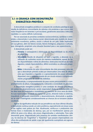 3.1 A CRIANÇA COM DESNUTRIÇÃO
     ENERGÉTICO-PROTÉICA
    A desnutrição energético-protéica é o conjunto de condições patológicas que
resulta da deficiência concomitante de calorias e de proteínas e que ocorre com
maior freqüência em lactentes e pré-escolares, geralmente associada a infecções
repetidas e a outros déficits nutricionais.
    Por ser associada às precárias condições socioeconômicas, sanitárias e ambi-
entais, a desnutrição é uma doença social, determinada pelo modelo de desen-
volvimento econômico, político, social e cultural de um país. Estão implicados
em sua gênese, além de fatores sociais, fatores biológicos, psíquicos e culturais,
que, interagindo, propiciam uma situação favorável para o seu aparecimento.
    A desnutrição pode ser:
       l   Primária é conseqüente à diminuição da disponibilidade ou da oferta
           Primária:
           de alimentos.
       l   Secundária resulta de situações em que a ingestão, a absorção ou a
           Secundária:
           utilização de nutrientes ocorre de maneira insatisfatória, apesar de ha-
           ver disponibilidade e oferta de alimentos: obstruções mecânicas do tubo
           digestivo, estado hipercatabólico, déficit enzimático ou alteração psíqui-
           ca.
       l   Mista é decorrente da ação concomitante dos dois processos, uma vez
           Mista:
           que a desnutrição primária acaba por desencadear uma série de altera-
           ções que impedem a ingestão e o aproveitamento do pouco alimento
           disponível, com o estabelecimento de um círculo vicioso e comprometi-
           mento progressivo da saúde do indivíduo.
   Na desnutrição, o comprometimento do peso ocorre precocemente e o com-
prometimento da altura, mais tardiamente, indicando a cronicidade do processo.
     A desnutrição energético-protéica é uma condição de elevada prevalência
em países em desenvolvimento, sendo responsável direta ou indiretamente pe-
las altas taxas de morbidade e mortalidade em menores de cinco anos de idade.
As suas repercussões na saúde da criança são gerais, afetando todos os sistemas,
impedindo o adequado crescimento e desenvolvimento, diminuindo a qualida-
de de vida e restringindo consideravelmente as chances de se tornarem adultos
saudáveis.
    Apesar da significativa redução de sua prevalência nas duas últimas décadas,
a desnutrição continua sendo um sério problema, especialmente em áreas rurais
e nas regiões mais pobres do País. Atualmente, verifica-se o predomínio das
formas leves e moderadas da doença, que, por se manifestarem apenas por
déficit de peso e/ou altura, são pouco diagnosticadas e valorizadas. Para cada
desnutrido grave, diagnosticado pela presença de variadas manifestações clíni-
cas, há dezenas de “magrinhos” e “baixinhos” que passam imperceptíveis aos
olhos dos profissionais de saúde e que são igualmente susceptíveis aos agravos
da doença.

                                                                                         85
                                                                                        85
 