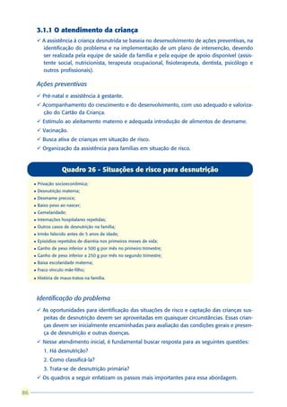 3.1.1 O atendimento da criança
         ü A assistência à criança desnutrida se baseia no desenvolvimento de ações preventivas, na
           identificação do problema e na implementação de um plano de intervenção, devendo
           ser realizada pela equipe de saúde da família e pela equipe de apoio disponível (assis-
           tente social, nutricionista, terapeuta ocupacional, fisioterapeuta, dentista, psicólogo e
           outros profissionais).

         Ações preventivas
         ü Pré-natal e assistência à gestante.
         ü Acompanhamento do crescimento e do desenvolvimento, com uso adequado e valoriza-
           ção do Cartão da Criança.
         ü Estímulo ao aleitamento materno e adequada introdução de alimentos de desmame.
         ü Vacinação.
         ü Busca ativa de crianças em situação de risco.
         ü Organização da assistência para famílias em situação de risco.



                     Quadro 26 - Situações de risco para desnutrição
     l   Privação socioeconômica;
     l   Desnutrição materna;
     l   Desmame precoce;
     l   Baixo peso ao nascer;
     l   Gemelaridade;
     l   Internações hospitalares repetidas;
     l   Outros casos de desnutrição na família;
     l   Irmão falecido antes de 5 anos de idade;
     l   Episódios repetidos de diarréia nos primeiros meses de vida;
     l   Ganho de peso inferior a 500 g por mês no primeiro trimestre;
     l   Ganho de peso inferior a 250 g por mês no segundo trimestre;
     l   Baixa escolaridade materna;
     l   Fraco vínculo mãe-filho;
     l   História de maus-tratos na família.



         Identificação do problema
         ü As oportunidades para identificação das situações de risco e captação das crianças sus-
           peitas de desnutrição devem ser aproveitadas em quaisquer circunstâncias. Essas crian-
           ças devem ser inicialmente encaminhadas para avaliação das condições gerais e presen-
           ça de desnutrição e outras doenças.
         ü Nesse atendimento inicial, é fundamental buscar resposta para as seguintes questões:
            1. Há desnutrição?
            2. Como classificá-la?
            3. Trata-se de desnutrição primária?
         ü Os quadros a seguir enfatizam os passos mais importantes para essa abordagem.

86
 