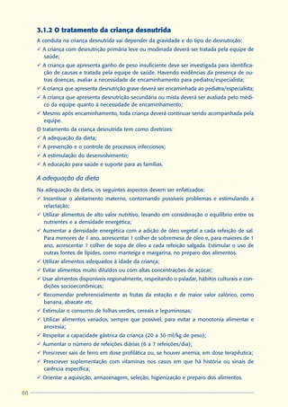 3.1.2 O tratamento da criança desnutrida
     A conduta na criança desnutrida vai depender da gravidade e do tipo de desnutrição:
     ü A criança com desnutrição primária leve ou moderada deverá ser tratada pela equipe de
       saúde;
     ü A criança que apresenta ganho de peso insuficiente deve ser investigada para identifica-
       ção de causas e tratada pela equipe de saúde. Havendo evidências da presença de ou-
       tras doenças, avaliar a necessidade de encaminhamento para pediatra/especialista;
     ü A criança que apresenta desnutrição grave deverá ser encaminhada ao pediatra/especialista;
     ü A criança que apresenta desnutrição secundária ou mista deverá ser avaliada pelo médi-
       co da equipe quanto à necessidade de encaminhamento;
     ü Mesmo após encaminhamento, toda criança deverá continuar sendo acompanhada pela
       equipe.
     O tratamento da criança desnutrida tem como diretrizes:
     ü A adequação da dieta;
     ü A prevenção e o controle de processos infecciosos;
     ü A estimulação do desenvolvimento;
     ü A educação para saúde e suporte para as famílias.

     A adequação da dieta
     Na adequação da dieta, os seguintes aspectos devem ser enfatizados:
     ü Incentivar o aleitamento materno, contornando possíveis problemas e estimulando a
       relactação;
     ü Utilizar alimentos de alto valor nutritivo, levando em consideração o equilíbrio entre os
       nutrientes e a densidade energética;
     ü Aumentar a densidade energética com a adição de óleo vegetal a cada refeição de sal.
       Para menores de 1 ano, acrescentar 1 colher de sobremesa de óleo e, para maiores de 1
       ano, acrescentar 1 colher de sopa de óleo a cada refeição salgada. Estimular o uso de
       outras fontes de lípides, como manteiga e margarina, no preparo dos alimentos.
     ü Utilizar alimentos adequados à idade da criança;
     ü Evitar alimentos muito diluídos ou com altas concentrações de açúcar;
     ü Usar alimentos disponíveis regionalmente, respeitando o paladar, hábitos culturais e con-
       dições socioeconômicas;
     ü Recomendar preferencialmente as frutas da estação e de maior valor calórico, como
       banana, abacate etc.
     ü Estimular o consumo de folhas verdes, cereais e leguminosas;
     ü Utilizar alimentos variados, sempre que possível, para evitar a monotonia alimentar e
       anorexia;
     ü Respeitar a capacidade gástrica da criança (20 a 30 ml/kg de peso);
     ü Aumentar o número de refeições diárias (6 a 7 refeições/dia);
     ü Prescrever sais de ferro em dose profilática ou, se houver anemia, em dose terapêutica;
     ü Prescrever suplementação com vitaminas nos casos em que há história ou sinais de
       carência específica;
     ü Orientar a aquisição, armazenagem, seleção, higienização e preparo dos alimentos.

88
 