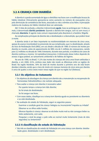 3.2 A CRIANÇA COM DIARRÉIA
    A diarréia é a perda aumentada de água e eletrólitos nas fezes com a modificação brusca do
hábito intestinal. Clinicamente apresenta-se como aumento no número de evacuações e/ou
pela diminuição da consistência das fezes, associada ou não a vômitos e/ou febre. A percepção
materna da mudança do hábito intestinal deve ser valorizada.
   Até 14 dias de evolução, a diarréia é denominada aguda Caso se prolongue por 14 dias ou
                                                    aguda.
mais, é denominada diarréia persistente Quando a diarréia tem sangue, com ou sem muco, é
                            persistente.
chamada disenteria O agente mais comum responsável pela disenteria é a bactéria Shigella.
          disenteria.
   As complicações principais da diarréia são a desidratação e a desnutrição, que podem levar
à morte.
    A diarréia ainda é um fator importante na morbimortalidade em menores de cinco anos,
apesar do avanço incontestável na prevenção da sua complicação, que é a desidratação, através
do Soro de Reidratação Oral (SRO), em uso desde a década de 1980. O número de mortes por
diarréia no mundo, antes do aparecimento do SRO, era de 5 milhões de crianças/ano, caindo
para 3,3 milhões na década de 1990. Entretanto, durante esse período, a incidência de casos de
diarréia continua a mesma: 2,6 episódios/criança/ano. A diminuição desse índice depende do
acesso à água potável, ao saneamento ambiental e de hábitos de higiene.
    No ano de 1990, no Brasil, 11,3% das mortes de crianças até cinco anos foram atribuídas à
diarréia, e em 2000, 4,5%, embora esse dado não revele as diferenças entre as regiões do
Brasil. Na região Nordeste, 30% do total de mortes durante o primeiro ano de vida foram
devidas à diarréia, sendo que o risco de morte em crianças menores de cinco anos por diarréia
é cerca de quatro a cinco vezes maior nessa região do que na região Sul (Datasus).

   3.2.1 Os objetivos do tratamento
   ü Os objetivos da abordagem da criança com diarréia são a manutenção ou recuperação da
     homeostase hidroeletrolítica e da nutrição adequada.
   ü Para avaliar a criança com diarréia é necessário saber:
      l   Por quanto tempo a criança tem tido diarréia;
      l   Se há sinais de desidratação;
      l   Se há sangue nas fezes.
   ü Com esses dados, classifique se a criança tem diarréia aguda ou persistente ou disenteria
     e se está desidratada.
   ü Na avaliação do estado de hidratação, seguir os seguintes passos:
      l   Examinar a condição geral da criança: letárgica ou inconsciente? Inquieta ou irritada?
      l   Observar se os olhos estão fundos;
      l   Oferecer líquidos à criança: observar se ela bebe muito mal ou não consegue beber ou
          bebe avidamente, com sede;
      l   Pesquisar o sinal da prega: a pele volta ao normal muito lentamente (mais de dois
          segundos) ou lentamente?

   3.2.2 A classificação do estado de hidratação
   ü São três as classificações do estado de hidratação em uma criança com diarréia: desidra-
     tação grave, desidratação e sem desidratação.

                                                                                                    95
                                                                                                   95
 