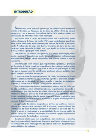 INTRODUÇÃO




    A  elaboração deste protocolo pelo Grupo de Pediatria Social do Departa-
mento de Pediatria da Faculdade de Medicina da UFMG é fruto da parceria
desse grupo com a Secretaria de Estado de Saúde (SES), tendo contado com a
colaboração de diferentes áreas dessa instituição.
    Nos últimos anos, o Grupo de Pediatria Social tem se dedicado a refletir
sobre o Programa de Saúde da Família (PSF), suas possibilidades, suas limita-
ções e suas implicações, especialmente para a saúde da criança e do adoles-
cente. A participação do grupo nos diversos programas do Curso de Especiali-
zação em Saúde da Família da UFMG, bem como a prática cotidiana em atenção
básica, norteou a produção deste material.
    Este protocolo faz parte de uma proposta mais ampla de educação perma-
nente e destina-se às equipes de saúde, visando oferecer aos profissionais que
trabalham com atenção básica instrumentos que possam orientar o seu de-
sempenho.
    A humanização é um enfoque que perpassa toda a proposta, é prioridade
da Secretaria de Saúde e pode ser resumida em duas palavras: acolhimento e
respeito. Humanizar, na maioria das vezes, é adotar soluções simples e criati-
vas que se traduzem em um atendimento acolhedor, digno e solidário, man-
tendo sempre a qualidade da atenção.
     O protocolo trata do acompanhamento da criança com ênfase ao cresci-
mento e desenvolvimento nos seus múltiplos aspectos e diferentes atenções,
distinguindo as peculiaridades do recém-nascido, o incentivo ao aleitamento
materno, a vacinação e a atenção à criança vítima da violência.
     Para o atendimento às doenças prevalentes na infância, que, na maior par-
te, são resolvidas no nível primário de atenção, os profissionais devem ter o
conhecimento que lhes permita reconhecer situações que requeiram atendi-
mento nos níveis de atenção de maior complexidade. São abordadas: desnu-
trição energética protéica, diarréia aguda, tosse/dificuldade respiratória, para-
sitoses intestinais, anemia ferropriva, tuberculose, triagem neonatal positiva e
doenças de transmissão vertical.
    A organização de sistemas integrados de serviços de saúde nas microrre-
giões é uma das propostas centrais da SES. A articulação entre municípios para
estruturação de redes de atenção constitui-se em condição essencial para me-
lhorar o acesso, a continuidade e a resolubilidade dos serviços de saúde. Da
mesma forma, um sistema de informação de qualidade é peça fundamental no
acompanhamento dos indicadores propostos.
    O protocolo foi elaborado com competência e com idealismo e se propõe a
contribuir para melhoria da qualidade da atenção à saúde das crianças do Estado
de Minas Gerais, o que implica garantia de acesso e efetividade dos princípios da
universalidade e da eqüidade.

                                                                                     13
                                                                                    13
 