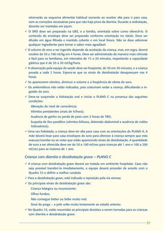 retornarão ao esquema alimentar habitual somente ao receber alta para ir para casa,
  com as correções necessárias para que não haja piora da diarréia. Durante a reidratação,
  deverão ser mantidas em jejum.
ü O SRO deve ser preparado na UBS, e a família, orientada sobre como oferecê-lo. O
  conteúdo do envelope deve ser preparado conforme orientação no rótulo. Deve ser
  diluído em água filtrada e mantido coberto e em local fresco. Não se deve adicionar
  qualquer ingrediente para tornar o sabor mais agradável.
ü O volume de soro a ser ingerido depende da aceitação da criança, mas, em regra, deverá
  receber de 50 a 100 ml/kg em 4 horas. Deve ser administrado da maneira mais cômoda
  e fácil para os familiares, em intervalos de 15 a 20 minutos, respeitando a capacidade
  gástrica que é de 20 a 30 ml/kg/hora.
ü A observação pela equipe de saúde deve ser freqüente, de 30 em 30 minutos, e a criança
  pesada a cada 2 horas. Espera-se que os sinais de desidratação desapareçam nas 4
  horas.
ü Se aparecerem vômitos, diminuir o volume e a freqüência de oferta do soro.
ü Os antieméticos não estão indicados, pois costumam sedar a criança, dificultando a in-
  gestão do soro.
ü Deve-se suspender a hidratação oral e iniciar o PLANO C na presença das seguintes
  condições:
  l   Alteração do nível de consciência;
  l   Vômitos persistentes (mais de 4/hora);
  l   Ausência de ganho ou perda de peso com 2 horas de TRO;
  l   Suspeita de íleo paralítico (vômitos biliosos, distensão abdominal e ausência de ruídos
      hidroaéreos).
ü Uma vez hidratada, a criança deve ter alta para casa com as orientações do PLANO A. A
  mãe deverá levar para casa envelopes do soro para oferecer à criança sempre que esta
  evacuar/vomitar ou se notar que estão aparecendo sinais de desidratação. A quantidade
  de soro a ser oferecida deve ser de 50 a 100 ml/vez para crianças até 1 ano e 100 a 200
  ml/vez para as maiores de 1 ano.

Criança com diarréia e desidratação grave – PLANO C
ü A criança com desidratação grave deverá ser tratada em ambiente hospitalar. Caso não
  seja possível transferi-la imediatamente, a equipe deverá proceder de acordo com o
  Quadro 33 e definir a melhor conduta.
ü Para a desidratação grave, está indicada a reposição pela via venosa.
ü Os principais sinais de desidratação grave são:
  l   Criança letárgica ou inconsciente;
  l   Olhos fundos;
  l   Não consegue beber ou bebe muito mal;
  l   Sinal da prega – a pele volta muito lentamente ao estado anterior.
ü No Quadro 33, estão resumidas as principais decisões a serem tomadas para as crianças
  com diarréia e desidratação grave.

                                                                                             97
                                                                                            97
 