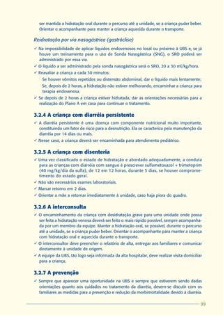 ser mantida a hidratação oral durante o percurso até a unidade, se a criança puder beber.
  Orientar o acompanhante para manter a criança aquecida durante o transporte.

Reidratação por via nasogástrica (gastróclise)
ü Na impossibilidade de aplicar líquidos endovenosos no local ou próximo à UBS e, se já
  houve um treinamento para o uso de Sonda Nasogástrica (SNG), o SRO poderá ser
  administrado por essa via.
ü O líquido a ser administrado pela sonda nasogástrica será o SRO, 20 a 30 ml/kg/hora.
ü Reavaliar a criança a cada 30 minutos:
  l   Se houver vômitos repetidos ou distensão abdominal, dar o líquido mais lentamente;
  l   Se, depois de 2 horas, a hidratação não estiver melhorando, encaminhar a criança para
      terapia endovenosa.
ü Se depois de 2 horas a criança estiver hidratada, dar as orientações necessárias para a
  realização do Plano A em casa para continuar o tratamento.

3.2.4 A criança com diarréia persistente
ü A diarréia persistente é uma doença com componente nutricional muito importante,
  constituindo um fator de risco para a desnutrição. Ela se caracteriza pela manutenção da
  diarréia por 14 dias ou mais.
ü Nesse caso, a criança deverá ser encaminhada para atendimento pediátrico.

3.2.5 A criança com disenteria
ü Uma vez classificado o estado de hidratação e abordado adequadamente, a conduta
  para as crianças com diarréia com sangue é prescrever sulfametoxazol + trimetoprim
  (40 mg/kg/dia da sulfa), de 12 em 12 horas, durante 5 dias, se houver comprome-
  timento do estado geral.
ü Não são necessários exames laboratoriais.
ü Marcar retorno em 2 dias.
ü Orientar a mãe a retornar imediatamente à unidade, caso haja piora do quadro.

3.2.6 A interconsulta
ü O encaminhamento da criança com desidratação grave para uma unidade onde possa
  ser feita a hidratação venosa deverá ser feito o mais rápido possível, sempre acompanha-
  da por um membro da equipe. Manter a hidratação oral, se possível, durante o percurso
  até a unidade, se a criança puder beber. Orientar o acompanhante para manter a criança
  com hidratação oral e aquecida durante o transporte.
ü O interconsultor deve preencher o relatório de alta, entregar aos familiares e comunicar
  diretamente à unidade de origem.
ü A equipe da UBS, tão logo seja informada da alta hospitalar, deve realizar visita domiciliar
  para a criança.

3.2.7 A prevenção
ü Sempre que aparecer uma oportunidade na UBS e sempre que estiverem sendo dadas
  orientações quanto aos cuidados no tratamento da diarréia, devem-se discutir com os
  familiares as medidas para a prevenção e redução da morbimortalidade devido à diarréia.

                                                                                              99
                                                                                             99
 