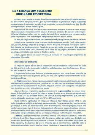 3.3 A CRIANÇA COM TOSSE E/OU
     DIFICULDADE RESPIRATÓRIA
     A criança que é levada ao serviço de saúde com queixa de tosse e/ou dificuldade respirató-
ria deve receber atenção cuidadosa, pois a possibilidade de diagnósticos é ampla, englobando
uma variedade de patologias que vão desde o resfriado comum até situações de risco de vida,
como pneumonia e crise asmática grave.
     O profissional de saúde deve estar atento aos sinais e sintomas de alerta e tomar as deci-
sões adequadas o mais rapidamente possível. É fato que a maioria das paradas cardiorrespira-
tórias na infância se iniciam com um quadro de insuficiência respiratória que, por esse motivo,
deve ser prevenida com a abordagem adequada das afecções de vias aéreas.
    As afecções respiratórias incluem basicamente as infecções agudas de vias aéreas e a asma.
     A infecção de vias aéreas pode acometer o trato respiratório superior (nariz, seios parana-
sais, ouvidos, faringe, amígdalas e laringe) e inferior (traquéia, brônquios, bronquíolos e alvéo-
los), isolada ou simultaneamente. Caracteriza-se por apresentar um ou mais dos seguintes
sintomas e sinais: febre, coriza, obstrução nasal, tosse, dor de garganta, hiperemia de orofarin-
ge, otalgia, dificuldade para respirar e chiado no peito.
    A asma, apesar de não ter origem infecciosa, é abordada em conjunto pela importância do
diagnóstico diferencial.

    Relevância do problema
    As infecções agudas de vias aéreas apresentam elevada incidência e respondem por cerca
de 30% a 60% de todas as consultas pediátricas ambulatoriais, o que significa enorme deman-
da para os serviços de saúde.
    É importante lembrar que lactentes e crianças pequenas têm cerca de dez episódios de
Infecções das Vias Aéreas Superiores (IVAS) por ano, sem significar comprometimento da res-
posta imunológica.
     As IVAS representam, na sua maioria, quadros clínicos benignos e autolimitados, de origem
viral. Entretanto, apresentam risco de complicações por infecções bacterianas secundárias, prin-
cipalmente em crianças menores de um ano, naquelas nascidas com baixo peso e em desnutri-
das, tornando-se, assim, potencialmente graves.
    Algumas doenças respiratórias agudas, principalmente as pneumonias, são causas impor-
tantes de hospitalização e morte em crianças abaixo de cinco anos. Sabe-se que aproximada-
mente um de cada 50 episódios de IVAS, em crianças, evolui para pneumonia que, sem trata-
mento adequado, ocasiona a morte em 10% a 20% dos casos.
    Outro problema significativo em relação às Infecções Respiratórias Agudas (IRA) é o uso
indiscriminado de antibióticos, incluindo a automedicação. Como a maioria dos casos tem etiolo-
gia virótica, o abuso de antimicrobianos, além de inadequado, pode ser perigoso porque eles
expõem a criança ao risco de diversos efeitos colaterais e favorecem o aparecimento de microrga-
nismos resistentes. Além disso, esses medicamentos representam enorme dispêndio de recursos,
diminuindo a disponibilidade para seu uso nos pacientes que realmente deles necessitam.
     A asma é a doença crônica mais comum da infância, com prevalência estimada entre 10%
a 20%, no Brasil. Além disso, cerca de 50% das crianças sibilam até os três anos de idade, com
uma média de dois episódios nos primeiros 18 meses. É causa de internações hospitalares, de
faltas escolares, de distúrbios do sono e limitação para o exercício físico, podendo afetar o
desenvolvimento físico e emocional da criança e interferir na sua relação familiar e social.

                                                                                                101
                                                                                                101
 