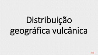 Distribuição
geográfica vulcânica
TPC
 