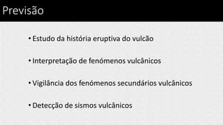 Previsão
• Estudo da história eruptiva do vulcão
• Interpretação de fenómenos vulcânicos
• Vigilância dos fenómenos secundários vulcânicos
• Detecção de sismos vulcânicos
 