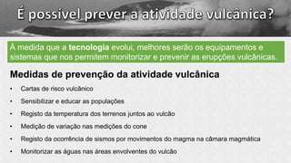 Medidas de prevenção da atividade vulcânica
• Cartas de risco vulcânico
• Sensibilizar e educar as populações
• Registo da temperatura dos terrenos juntos ao vulcão
• Medição de variação nas medições do cone
• Registo da ocorrência de sismos por movimentos do magma na câmara magmática
• Monitorizar as águas nas áreas envolventes do vulcão
À medida que a tecnologia evolui, melhores serão os equipamentos e
sistemas que nos permitem monitorizar e prevenir as erupções vulcânicas.
 