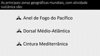 As principais zonas geográficas mundiais, com atividade
vulcânica são:
Anel de Fogo do Pacífico
Dorsal Médio-Atlântica
Cintura Mediterrânica
 