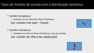 Tipos de Vulcões de acordo com a distribuição tectónica
• Vulcões intraplacas:
• localizam-se no meio das Placas Tectónicas
(ex: vulcões hot-spot – Havai)
• Vulcões interplacas:
• localizam-se entre as Placas Tectónicas, nos seus limites
(ex: vulcões de rifte e de subducção)
 