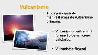 • Tipos principais de
manifestações de vulcanismo
primário:
• Vulcanismo central - há
formação de um cone
vulcânico;
• Vulcanismo fissural
Vulcanismo
 