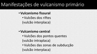 Manifestações de vulcanismo primário
•Vulcanismo fissural
•Vulcões dos riftes
(vulcão interplaca)
•Vulcanismo central
•Vulcões dos pontos quentes
(vulcão intraplaca)
•Vulcões das zonas de subducção
(vulcão interplaca)
 
