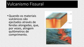 Vulcanismo Fissural
•Quando os materiais
vulcânicos são
ejectados através de
fendas alongadas, que,
por vezes, atingem
quilómetros de
comprimento.
 