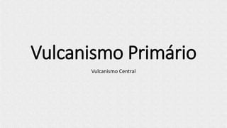 Vulcanismo Primário
Vulcanismo Central
 