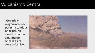 Vulcanismo Central
Quando o
magma ascende
por uma conduta
principal, ou
chaminé dando
geralmente
origem a um
cone vulcânico.
 