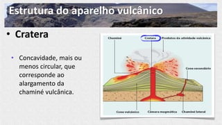 Estrutura do aparelho vulcânico
• Cratera
• Concavidade, mais ou
menos circular, que
corresponde ao
alargamento da
chaminé vulcânica.
 