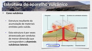 Estrutura do aparelho vulcânico
• Cone vulcânico
• Estrutura resultante da
acumulação de materiais
emitidos pelo vulcão.
• Esta estrutura é por vezes
atravessada por condutas
de menor dimensão que
correspondem a chaminés
vulcânicas laterais.
 