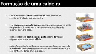 • Com o decorrer da atividade vulcânica pode ocorrer um
esvaziamento da câmara magmática.
• Esse esvaziamento da câmara magmática ocasiona perda de apoio
do aparelho vulcânico, com a consequente incapacidade de
suportar o próprio peso.
• Pode suceder-se o abatimento da parte central do vulcão,
originando-se, assim, uma caldeira.
• Após a formação das caldeiras, e com o passar dos anos, estas vão-
se enchendo com água proveniente das chuvas ou de ribeiros que
nela confluem, dando origem a lagoas.
Formação de uma caldeira
 
