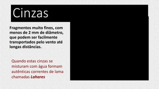 Cinzas
Fragmentos muito finos, com
menos de 2 mm de diâmetro,
que podem ser facilmente
transportados pelo vento até
longas distâncias.
Quando estas cinzas se
misturam com água formam
autênticas correntes de lama
chamadas Lahares
 