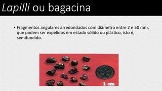 Lapilli ou bagacina
• Fragmentos angulares arredondados com diâmetro entre 2 e 50 mm,
que podem ser expelidos em estado sólido ou plástico, isto é,
semifundido.
 